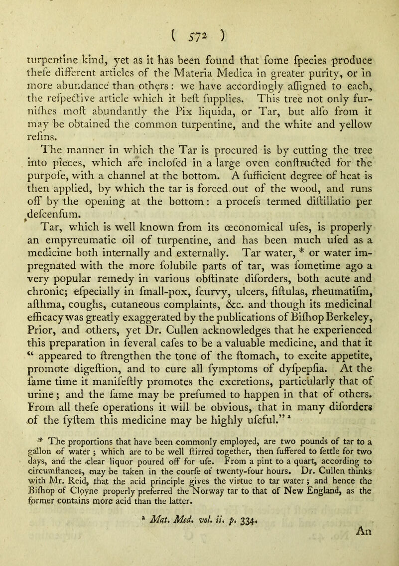 ( 57^ ) turpentine kind, yet as it has been found that fome fpecies produce thele different articles of the Materia Medica in greater purity, or in more abundance than others: we have accordingly affigned to each, the relpeftive article which it beft fupplies. This tree not only fur- nilhes moft abundantly the Pix liquida, or Tar, but alfo from it may be obtained the common turpentine, and the white and yellow refms. The manner in which the Tar is procured is by cutting the tree into pieces, which are inclofed in a large oven conftrudled for the purpofe, with a channel at the bottom. A fufficient degree of heat is then applied, by which the tar is forced out of the wood, and runs off by the opening at the bottom: a procefs termed dillillatio per ^defcenfum. Tar, which is well known from its ceconomical ufes, is properly an empyreumatic oil of turpentine, and has been much ufed as a medicine both internally and externally. Tar water, * or water im- pregnated with the more folubile parts of tar, was fometime ago a very popular remedy in various obftinate diforders, both acute and chronic; efpecially in fmall-pox, fcurvy, ulcers, fiftulas, rheumatifm, afthma, coughs, cutaneous complaints, &c. and though its medicinal efficacy was greatly exaggerated by the publications of Biffiop Berkeley, Prior, and others, yet Dr. Cullen acknowledges that he experienced this preparation in feveral cafes to be a valuable medicine, and that it “ appeared to ftrengthen the tone of the ftomach, to excite appetite, promote digeftion, and to cure all fymptoms of dyfpepfia. At the fame time it manifeftly promotes the excretions, particularly that of urine; and the fame may be prefumed to happen in that of others. From all thefe operations it will be obvious, that in many diforders of the fyftem this medicine may be highly ufeful.” * * The proportions that have been commonly employed, are two pounds of tar to a gallon of water ; which are to be well ftirred together, then fuffered to fettle for two days, and the -clear liquor poured off for ufe. From a pint to a quart, according to circumftances, may he taken in the courfe of twenty-four hours. Dr. Cullen thinks with Mr. Reid, that the acid principle gives the virtue to tar water; and hence the Bifhop of Clpyne properly preferred the Norway tar to that of New England, as the former contains more acid than the latter. * Mat. Med, vol. ii, p. 334. An