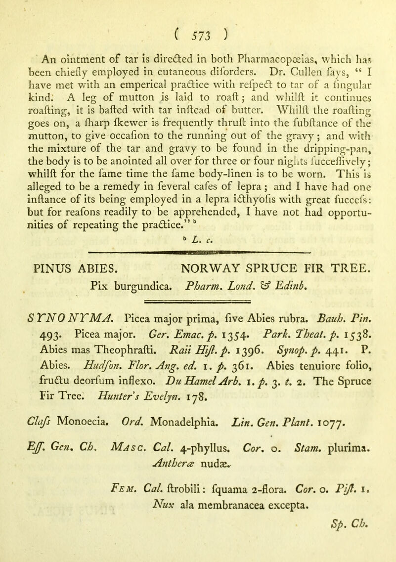 An ointment of tar is direded in botli Pharmacopoeias, which has been chiefly employed in cutaneous diforders. Dr. Cullen fays, “ I have met with an emperical pradice with refped to tar of a lingular kind.' A leg of mutton is laid to roaft; and whilft it continues roafting, it is bafted with tar inftead of butter. Whilll the roafting goes on, a fliarp fkewer is frequently thruft into the fubftance of the mutton, to give occafion to the running out of the gravy; and with the mixture of the tar and gravy to be found in the dripping-pan, the body is to be anointed all over for three or four nights fucceflively; whilft for the fame time the fame body-linen is to be worn. This is alleged to be a remedy in feveral cafes of lepra; and I have had one inftance of its being employed in a lepra idhyofis with great fuccefs; but for reafons readily to be apprehended, I have not had opportu- nities of repeating the pradice.” » L. c. PINUS ABIES. NORWAY SPRUCE FIR TREE. Pix burgundica. Pharm. Lo?id. ^ Edinh, STNONTMA. Picea major prima, five Abies rubra. Bauh. Pin, 493. Picea major. Ger, Emac. p. 1354* Park, Theat, p, 1538. Abies mas Theophrafti. Rail Hijl. p, 1396. Synop, p, 441. P. Abies. Hudfon. Flor, Ang, ed. i. p, 361. Abies tenuiore folio, frudu deorfum inflexo. Du Hamel Arb, 1, p, 3. t, 2, The Spruce Fir Tree. Hunter s Evelyn. 178. Clafs Monoecia. Ord. Monadelphia. Lin. Gen. Plant. 1077. EJf. Gen. Ch. Masc. Cal. 4-phyllus. Cor. o. Stam. plurima. Anthcra nudse. Fem. Cal. ftrobili: fquama 2-flora. Cor. o. Pijl. i. Nux ala membranacea excepta. Sp. Ch.