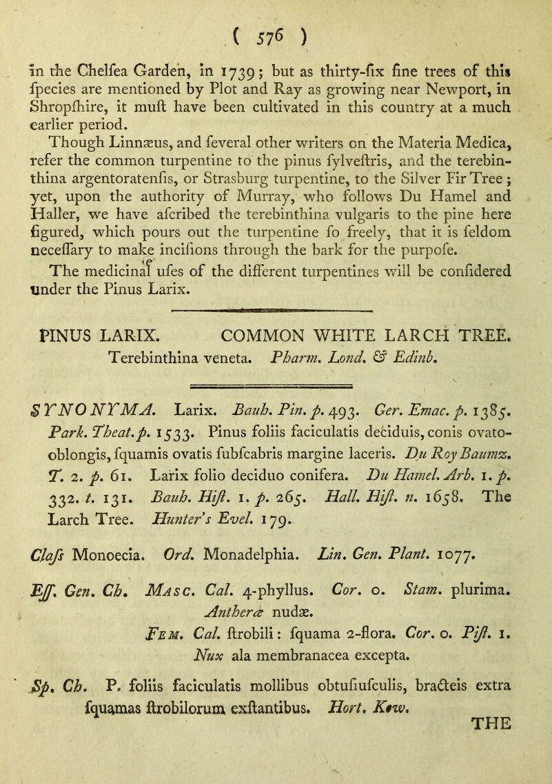 (57^) in die Chelfea Garden, In 1739; but as thirty-fix fine trees of this fpecies are mentioned by Plot and Ray as growing near Newport, in Shropfiiire, it muft have been cultivated in this country at a much earlier period. Though Linnseus, and feveral other writers on the Materia Medica, refer the common turpentine to the pinus fylveftris, and the terebin- thina argentoratenfis, or Strasburg turpentine, to the Silver Fir Tree; yet, upon the authority of Murray, who follows Du Hamel and Haller, we have afcribed the terebinthina vulgaris to the pine here figured, which pours out the turpentine fo freely, that it is feldom neceffary to make incifions through the bark for the purpofe. The medicinal ufes of the different turpentines will be confidered under the Pinus Larix. PINUS LARIX. COMMON WHITE LARCH TREE. Terebinthina veneta. Pharm. Lond, & Edmh, $T NO NT MA. Larix. Bauh, Pin, p. 493. Ger. Emac. p. 1385. Park, Theat,p, 1533. Pinus foliis faciculatis deciduis, conis ovato- oblongis, fquamis ovatis fubfcabris margine laceris. Du Roy Baumz, 7”. 2, p, 61. Larix folio deciduo conifera. Du Hamel, Arh, i, p, 332. /. 131. Bauh, PLiJi. i, p, 265. Hall, Hijl, n, 1658. The Larch Tree. Hunter s Evel, 179. Clajs Monoecia, Ord, Monadelphla. Lin, Gen. Plant. 1077. 'BJf, Gen, Ch. Masc. Cal. 4-phyllus. Cor, o. Stam. plurima. Antherd nudas. Eem, Cal. ftrobili: fquama 2-flora, Cor. o. Pift, i, Nux ala membranacea excepta. Bp* Ch. P. foliis faciculatis mollibus obtufiufculis, bradeis extra fqUtfimas ftrobilorum exftantibus, Hort, K^w,