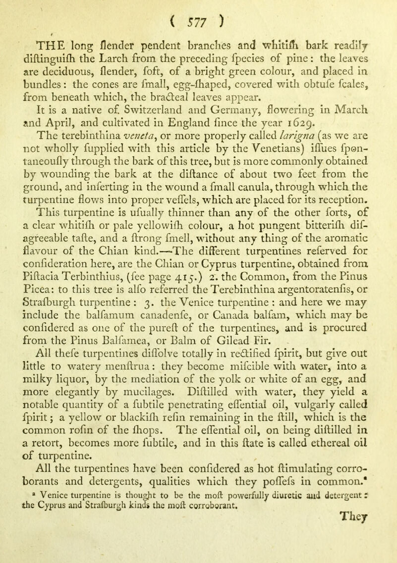 4 THE long flender pendent branches and whitiffi bark readilj diftinguifh the Larch from the preceding fpecies of pine; the leaves are deciduous, flender, foft, of a bright green colour, and placed in bundles: the cones are fmall, egg-fhaped, covered with obtufe fcales, from beneath which, the brad;eal leaves appear. It is a native of Switzerland and Germany, flowering in March and April, and cultivated in England lince the year 1629. The terebinthina veneta^ or more properly called larigna (as we are not wholly fupplied with this article by the Venetians) iflTues fpon- taneoufly through the bark of this tree, but is more commonly obtained by wounding the bark at the diftance of about two feet from the ground, and inferting in the wound a fmall canula, through which the turpentine flows into proper velTels, which are placed for its reception. This turpentine is ufually thinner than any of the other forts, of a clear whitifh or pale yellowifh colour, a hot pungent bitterifh dif- agreeable tafte, and a ftrong fmell, without any thing of the aromatic flavour of the Chian kind.—The different turpentines referved for confideration here, are the Chian or Cyprus turpentine, obtained from Piftacia Terbinthius, (fee page 415.) 2. the Common, from the Pinus Picea: to this tree is alfo referred the Terebinthina argentoratenfis, or Strafburgh turpentine : 3. the Venice turpentine : and here we may include the balfamum canadenfe, or Canada balfam, which may be confidered as one of the purefl of the turpentines, and is procured frorn the Pinus Balfamea, or Balm of Gilead Fir. All thefe turpentines diflblve totally in rectified fpirit, but give out little to watery menftrua: they become mifcible with water, into a milky liquor, by the mediation of the yolk or white of an egg, and more elegantly by mucilages. Diftilled with water, they yield a notable quantity of a fubtile penetrating effential oil, vulgarly called fpirit; a yellow or blackifh refm remaining in the ftill, which is the common rofin of the fliops. The effential oil, on being diftilled in a retort, becomes more fubtile, and in this ftate is called ethereal oil of turpentine. All the turpentines have been confidered as hot ftimulating corro- borants and detergents, qualities which they poffefs in common.* =* Venice turpentine is thougjit to be the moft powerfully diuretic aud detergents the Cyprus and Strafburgh kinds the moft corroborant. They