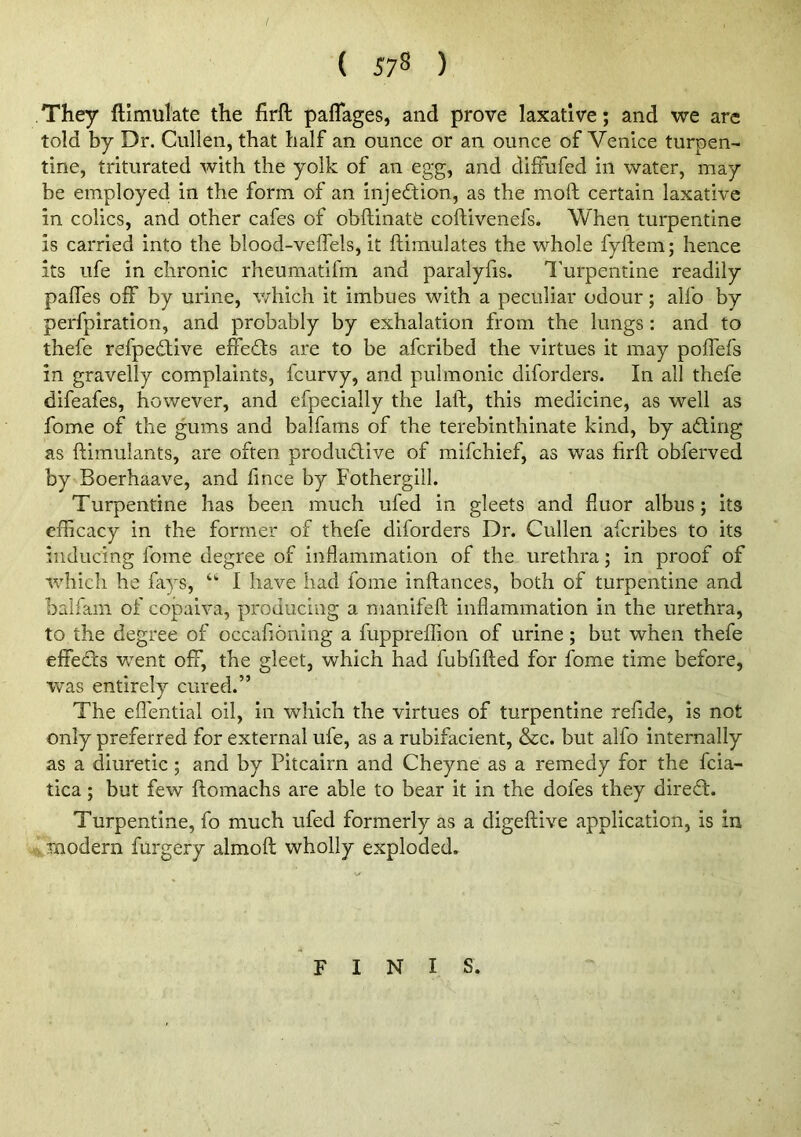 They ftimulate the firft paflages, and prove laxative; and we arc told by Dr. Cullen, that half an ounce or an ounce of Venice turpen- tine, triturated with the yolk of an egg, and diffufed in water, may be employed in the form of an injedtion, as the moft certain laxative in colics, and other cafes of obftinate coftivenefs. When turpentine is carried into the blood-veffels, it ftimulates the whole fyftem; hence its life in chronic rheumatifm and paralyfis. I'urpentine readily palfes off by urine, which it imbues with a peculiar odour; alfo by perfpiration, and probably by exhalation from the lungs : and to thefe refpedtive efiedts are to be afcribed the virtues it may poffefs in gravelly complaints, fcurvy, and pulmonic diforders. In all thefe difeafes, however, and efpecially the laft, this medicine, as well as fome of the gums and balfams of the terebinthinate kind, by adUng as ftimulants, are often produdive of mifchief, as was firft obferved by Boerhaave, and fince by Fothergill. Turpentine has been much ufed in gleets and fiuor albus; its efficacy in the former of thefe diforders Dr. Cullen afcribes to its inducing fome degree of inflammation of the urethra; in proof of ivhich he fays, “■ I have had fome inftances, both of turpentine and balfam of copaiva, producing a manifeft inflammation in the urethra, to the degree of occafioning a fuppreffion of urine; but when thefe effeds went off, the gleet, which had fubfifted for fome time before, was entirely cured.” The efl'ential oil, in which the virtues of turpentine refide, is not only preferred for external ufe, as a rubifacient, &c. but alfo internally as a diuretic; and by Pitcairn and Cheyne as a remedy for the fcia- tica; but few ftomachs are able to bear it in the dofes they dired. Turpentine, fo much ufed formerly as a digeftive application, is in modern furgery almoft wholly exploded. FINIS.