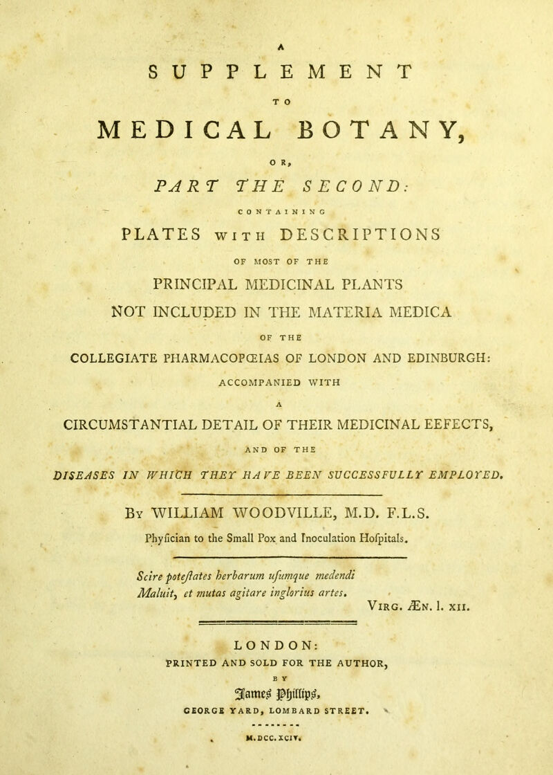 A SUPPLEMENT T O MEDICAL BOTANY, O R, PART THE SECOND: ^ CONTAINING PLATES WITH DESCRIPTIONS OF MOST OF THE PRINCIPAL MEDICINAL PLANTS NOT INCLUDED IN THE MATERIA MEDICA OF THE COLLEGIATE PHARMACOPCEIAS OF LONDON AND EDINBURGH: ACCOMPANIED WITH A CIRCUMSTANTIAL DETAIL OF THEIR MEDICINAL DEFECTS, AND OF THE DISEASES IN WHICH THET HAVE BEEN SUCCESSFULLT EMPLOYED. By william WOODVILLE, M.D. F.L.S. Phyfician to the Small Pox and Inoculation Hofpitals. Scire potejiates herbarum ufumque medendi Malultf et mutas agitare inglorim artes. ViRG. ^N. 1. XII. LONDON: PRINTED AND SOLD FOR THE AUTHOR, B Y GEORGE YARD, LOMBARD STREET. V M.SCC.XCIT.