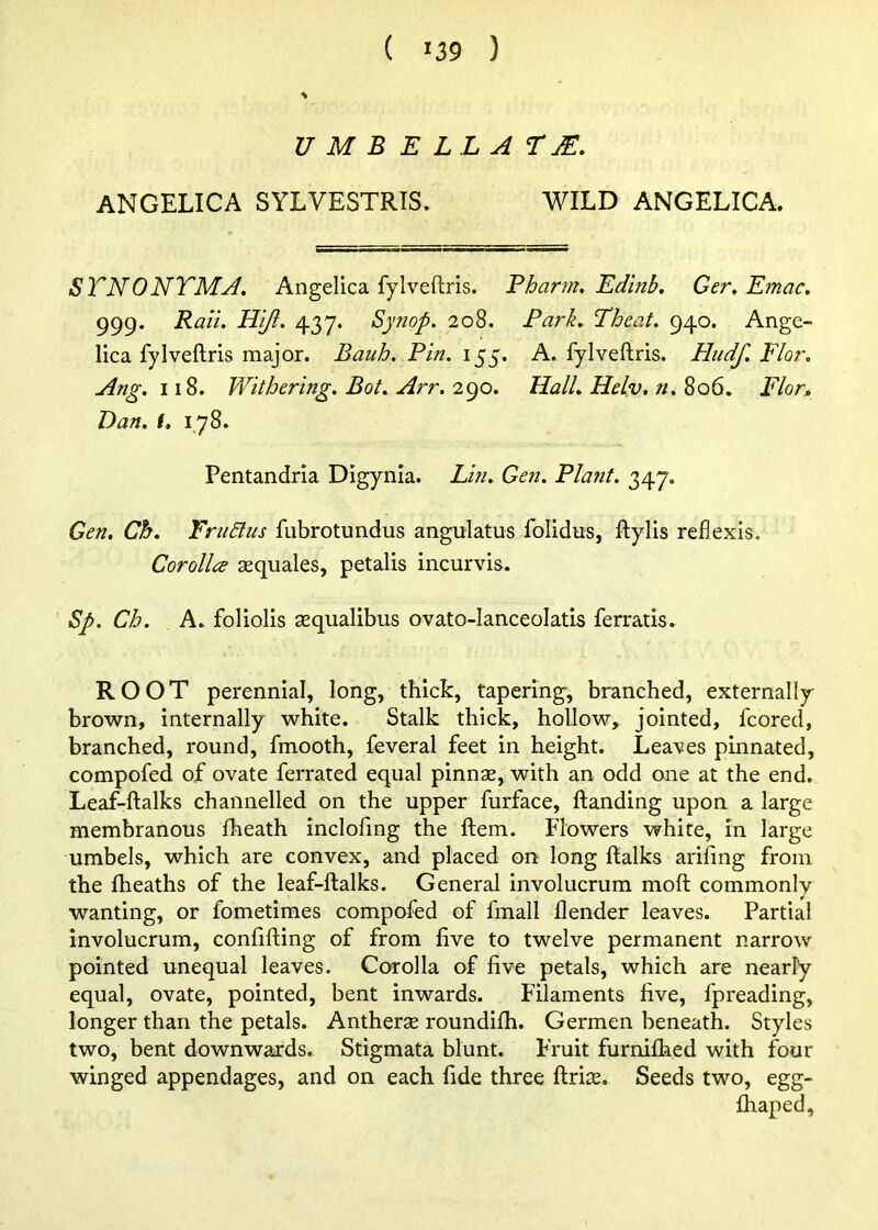 ( '39 ) U M B E LL A TM. ANGELICA SYLVESTRIS. WILD ANGELICA. STNONTMA. Angelica fylveflris. Pharm, Edinb, Ger, Emac, 999. Rail, Hlji, 437. Synop. 208. Park, Theat. 940. Ange- lica fylveflris major. Bauh. Pin. 155. A. fylveflris, Hudf. Flor. Ang. 118. Withering, Bot. Arr, 2<^o. Hall, Helv. n.^oG, Flor, Dan. (, 178. Pentandria Digynia. Lin. Gen. Plant, 347. Gen, Ch. FrtiBus fubrotundus angulatus folidus, flylis reflexis. Corollee asquales, petalis incurvis. Sp. Ch. A. foliolis aequalibus ovato-lanceolatis ferratis. ROOT perennial, long, thick, tapering^, branched, externally brown, internally white. Stalk thick, hollow, jointed, fcored, branched, round, fmooth, feveral feet in height. Leaves pinnated, compofed of ovate ferrated equal pinnse, with an odd one at the end. Leaf-flalks channelled on the upper furface, flanding upon a large membranous fheath inclofing the flem. Flowers white, in large umbels, which are convex, and placed on long flalks ariflng from the fheaths of the leaf-flalks. General involucrum mofl commonly wanting, or fometimes compofed of fmall flender leaves. Partial involucrum, confifling of from five to twelve permanent narrow pointed unequal leaves. Corolla of five petals, which are nearly equal, ovate, pointed, bent inwards. Filaments five, fpreading, longer than the petals. Antherse roundifh. Germen beneath. Styles two, bent downwards. Stigmata blunt. Fruit furnifhed with four winged appendages, and on each fide three flrite. Seeds two, egg- fhaped.