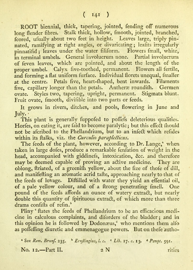 ( >4' ) ROOT biennial, thick, tapering, jointed, fending off numerous long {lender fibres. Stalk thick, hollow, fmooth, jointed, branched, fcored, ufually about two feet in height. Leaves large, triply pin- nated, ramifying at right angles, or divaricating; leafits irregularly pinnatifid; leaves under the water filiform. Flowers fmall, white, in terminal umbels. General involucrum none. Partial involucrum of feven leaves, which are pointed, and about the length of the proper umbel. Calyx five-toothed, permanent. Flowers all fertile, and forming a flat uniform furface. Individual florets unequal, fmalier at the centre. Petals five, heart-fhaped, bent inwards. Filaments five, capillary longer than the petals. Antherse roundifli. Germen ovate. Styles two, tapering, upright, permanent. Stigmata blunt. Fruit ovate, fmooth, divifible into two parts or feeds. It grows in rivers, ditches, and pools, flowering in June and This plant is generally fuppofed to polfefs deleterious qualities. Horfes, on eating it, are faid to become paralytic; but this effeft fiiould not be afcribed to the Phellandrium, but to an infedl which refides within its ftalks, viz. the Ctirculio paraple&icus. The feeds of the plant, however, according to Dr. Lange,^ when taken in large dofes, produce a remarkable fenfation of weight in the head, accompanied with giddinefs, intoxication, &c. and therefore may be deemed capable of proving an adtive medicine. They are oblong, flriated, of a greenifh yellow, about the fize of thofe of dill, and manifefting an aromatic acrid tafte, approaching nearly to that of the feeds of lovage. Diftilled with water they yield an eifential oil, of a pale yellow colour, and of a ftrong penetrating fmell. One pound of the feeds affords an ounce of watery extradl, but nearly double this quantity of fpirituous extract, of which more than three drams confifls of refin.'’ Pliny' ftates the feeds of Phellandrium to be an efficacious medi- cine in calculous complaints, and diforders of the bladder; and in this opinion he is followed by Dodonseus,*' who mentions them alfo as pofTeffing diuretic and emmenagogue powers. But on thefe autho- * See Rem. Brunf. 235. ** Ernjiingius-^ 1. c. Lib. 17. c. 13. ^ Pempi, 591.