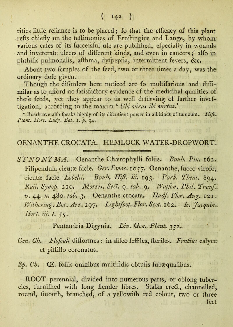 ( 142 ) rities little reliance is to be placed; fo that the efficacy of this plant refts chiefly on the teftimonies of Ernftingius and Lange, by whom various cafes of its fuccefsful ufe are publifhed, efpecially in wounds and inveterate ulcers of different kinds, and even in cancersalfo in phthifis pulmonalis, afthma, dyfpepfia, intermittent fevers, &c. About two fcruples of the feed, two or three times a day, was the ordinary dofe given. Though the diforders here noticed are fo multifarious and diffi- milar as to afford no fatisfad;ory evidence of the medicinal qualities of thefe feeds, yet they appear to us well deferving of farther invef- tigation, according to the maxim ‘ Ubi virus ibi virtusJ ® Boerhaave alfo fpeaks highly of its difcutient power in all. kinds of tumours. Plant. Hort, Ludg. Bat. i. p. 94. OENANTHE CROCATA. HEMLOCK WATER-DROPWORTf STNONTMyl. Oenanthe Chgerophylli foliis. Bauh. Bin. 162- Filipcndula cieutse facie. Ger. E?nac. Oenanthe, fucco virofo, cicuta^ facie Lobelii. Bauh.. Hiji. Hi. 193. Bark. T^heat, 894. Baii. Synop.. 2io^ Morris. SedJ. 9. lab. 9. Watfon. Bhil. 'Tranf... V. 44. n. 480. tab. 3. Oenanthe crocata, Hudf. Flor. Ang. 121 Withering. Bot. Arr. 297* Lightfoot.Mor..Scot.. 162.. Ic. yacquin., Hort.. Hi. t. 55.. Pentandria Digynia^ Bin. Gen., Blant. 352.. Gen. Ch. Flofculi difformes : in difeo feffiles, fteriles. FruBus calyce et piftillo coronatus. Sp. Ch. CE. foliis omnibus multlfidis obtufis fubaequalibus. ROOT perennial, divided into numerous parts, or oblong tuber- cles, furnifhed with long flender fibres. Stalks ered:, channelled, round, fmooth, branched, of a yellowifh red colour, two or three feet