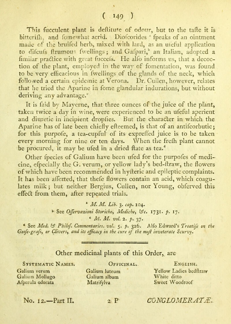 This fucculent plant is deftitute of odour, but to the tafle it is bitterifb, and fomewhat acrid. Diolcorides  fpeaks of an ointment made of the bruifed herb, mixed with lard, as an uteful application to difciifs ftrumous fwellings ; and GafpaTi,'' an Italian, adopted a fimilar pradlice Vv^ith great fucceis. Pie alfo informs us, that a decoc- tion of the plant, employed in the way of fomentation, was found to be very efficacious in fwellings of the glands of the neck, which followed a certain epidemic at Verona. Dr. Cullen, however, relates that he tried the Aparine in fome glandular indurations, but without deriving any advantage.' It is faid by Mayerne, that three ounces of the juice of the plant, taken twice a day in wine, were experienced to be an ufeful aperient and diuretic in incipient droplies. But the character in which the Aparine has of late been chiefly efteemed, is that of an antifcorbutic; for this purpofe, a tea-cupful of its exprefl'ed juice is to be taken every morning for nine or ten days. When the freffi plant cannot be procured, it may be ufed in a dried ftate as tea.* Other fpecies of Galium have been ufed for the purpofes of medi- cine, efpecially the G. verum, or yellow lady’s bed-ftraw, the flowers of which have been recommended in hyfleric and epileptic complaints. It has been afferted, that thefe flowers contain an acid, which coagu- lates milk; but neither Bergius, Cullen, nor Young, obferved this effedl from them, after repeated trials. ® M. M. Lib. 3. cap. 104. ** See OJfervazionl Storiche^ Mediche, ^c. 173^’ /’• ^7- ' Jld. M. vol. 2. p. 37. * See JlLed. ^ Philof. Commentaries, vol. 5. p. 326. Alfo Edward’s Treatife on the Goofe-grafs.) or Clivers^ and its efficacy in the cure of the moji inveterate Scurvy. Other medicinal plants of this Order,, are Systematic Names. Galium verum Galium Mollugo Afperula odorata Officinal., Galium luteum Galium album Matrifylva English. Yellow Ladies bedftraw White ditto Sweet Woodroof 2. P No. 12.—Part IL CONGLOMERATE.