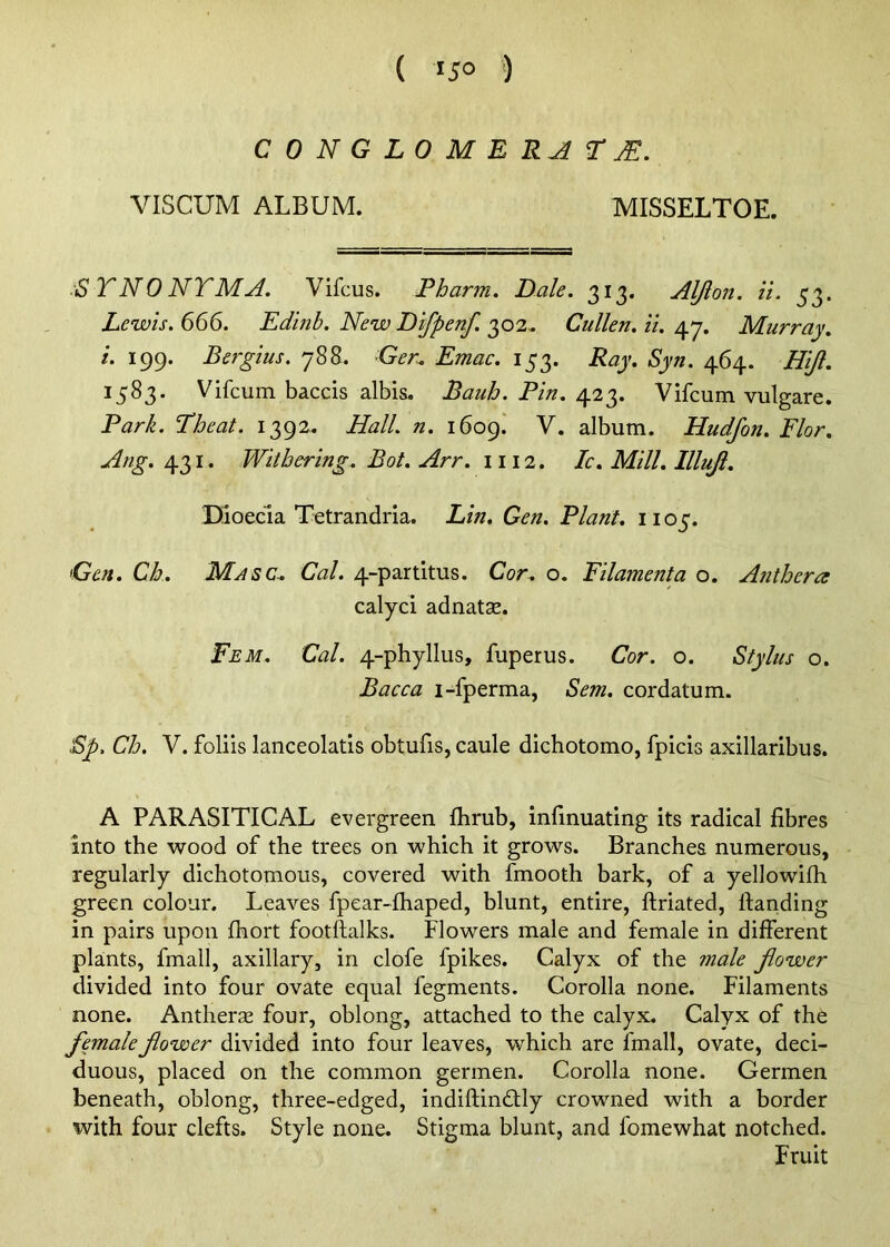 CONGLOMERATE. VISCUM ALBUM. MISSELTOE. ■S TNO NYMA. Vifcus. Pharm. Dale. 313. Aljlon. ii. 53. Lewis. 666. Edinb. New Difpenf. 302. Cullen, il. 47. Murray, i. 199. Bergius. 788. Ger^ Emac. 153. Ray. Syn. 464. Hljl. 1583. Vifcum baccis albis. Bauh. Pin.Vifcum vulgare. Park. Theat. 1392. Hall. n. 1609! V. album. Hudfon. Flor. Arig.Withering. Bot. Arr. 1112. Ic. Mill. Illuji. Dioecla Tetrandria. Lin. Gen. Plant. 1105. Gen. Ch. Masc. Cal. 4-partitus. Cor. o. Filamenta o. Anthera calyci adnatae. Eem. Cal. 4-phyllus, fuperus. Cor. o. Stylus o. Bacca i-fperma, Sem. cordatum. Sp, Ch. V. foliis laiiceolads obtufis, caule dichotomo, fpicls axillaribus. A PARASITICAL evergreen flirub, infinuating its radical fibres into the wood of the trees on which it grows. Branches numerous, regularly dichotomous, covered with fmooth bark, of a yellowifli green colour. Leaves fpear-fhaped, blunt, entire, ftriated. Handing in pairs upon fhort footftalks. Flowers male and female in different plants, fmall, axillary, in clofe fpikes. Calyx of the male jiower divided into four ovate equal fegments. Corolla none. Filaments none. Antherae four, oblong, attached to the calyx. Calyx of the femalefiower divided into four leaves, which are fmall, ovate, deci- duous, placed on the common germen. Corolla none. Germen beneath, oblong, three-edged, indiftindlly crowned with a border with four clefts. Style none. Stigma blunt, and fomewhat notched. Fruit