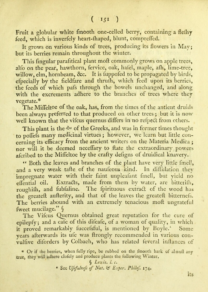 Fruit a globular white fmooth one-celled berry, containing a flefhy feed, which is inverfely heart-fhaped, blunt, comprefled. It grows on various kinds of trees, producing its flowers in May; but its berries remain throughout the winter. This Angular parafitical plant mofl; commonly grows on apple trees, alfo on the pear, hawthorn, fervice, oak, hafel, maple, afh, lime-tree, willow, elm, hornbeam, &c. It is fuppofed to be propagated by birds, efpecially by the fieldfare and thrulh, which feed upon its berries, the feeds of which pafs through the bowels unchanged, and along with the excrements adhere to the branches of trees where they vegetate.* TheMiflfeltoe of the oak, has, from the times of the antient druids been always preferred to that produced on other trees ; but it is now well known that the vifcus quernus differs in no refpcdt from others. This plant is the of the Greeks, and was in former times thought to poflTefs many medicinal virtues; however, we learn but little con- cerning its efficacy from the ancient writers on the Materia Medica ; nor will it be deemed necelfary to ftate the extraordinary powers afcribed to the Miflbltoe by the crafty deligns of druidical knavery. “ Both the leaves and branches of the plant have very little finell, and a very weak tafte, of the naufeous kind. In diffillation they impregnate water with their faint unpleafant finell, but yield no eflfential oil. Extracts, made from them by water, are bitterifli, roLighifh, and fubfaline. The fpirituous extrad; of the wood has the greateft aufterity, and that of the leaves the greateft bitternefs. The berries abound with an extremely tenacious mofl; ungrateful fweet mucilage.” § The Vifcus Quernus obtained great reputation for the cure of epilepfy; and a cafe of this difeafe, of a woman of quality, in which it proved remarkably fuccefsful, is mentioned by Boyle.^ Some years afterwards its ufe was ftrongly recommended in various con- vulfive diforders by Colbach, who has related feveral inftances of * Or if the berries, when fully ripe, be rubbed on the fmooth bark of aim oft any tree, they will adhere clofely and produce plants the following Winter. § Levcis, 1. c. • See Ufefulnefs of Nat, ^ Exper. Philof, 174, its