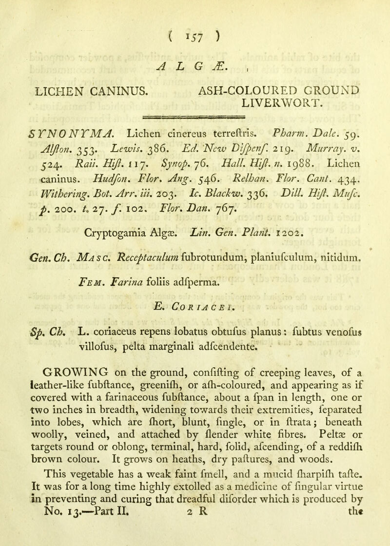 ( '57 ) A L G , LICHEN CANINUS. ASH-COLOURED GROUND LIVERWORT. STNONTMaI. Lichen cinereus terreftris. Pharm. Dale. Alji on. 353. Lewis. 386. Ed. 'New Lifpenf. 219. Murray, v. 524. Rail. Hiji. iiy. Synop. j6. Hall, llijl.n. 1988. Lichen caninus. Hudfon. Flor. Ang. 546. Relhan. Flor. Cant. 434. Withering. Bot. Arr. Hi. 203. Ic. Blackw. 336. Dill. HiJl. Mujc. p. 200. L 27. f. 102. Flor. Dan. 767. Cryptogamia Algse. Lin. Gen. Riant. 1202. Gen. Ch. Ma s c, Receptaculum fubrotundum, planiufculiim, nitidum. Fem. Farina foliis adfperma. E. Co R lA C E 1. Sp, Ch. L. coriaceus repens lobatus obtufus planus: fubtus venofus villofus, pelta marginali adfcendente. GROWING on the ground, confifting of creeping leaves, of a leather-like fubftance, greenifh, or afli-coloured, and appearing as if covered with a farinaceous fubftance, about a fpan in length, one or two inches in breadth, widening towards their extremities, feparated into lobes, which are ftiort, blunt, fingle, or in ftrata; beneath woolly, veined, and attached by flender white fibres. Peltse or targets round or oblong, terminal, hard, folid, afcending, of a reddifh brown colour. It grows on heaths, dry paftures, and woods. This vegetable has a weak faint fmell, and a mucid ftiarpifti tafte. It was for a long time highly extolled as a medicine of fingular virtue in preventing and curing that dreadful diforder which is produced by No. 13.—-Part II. 2 R th«