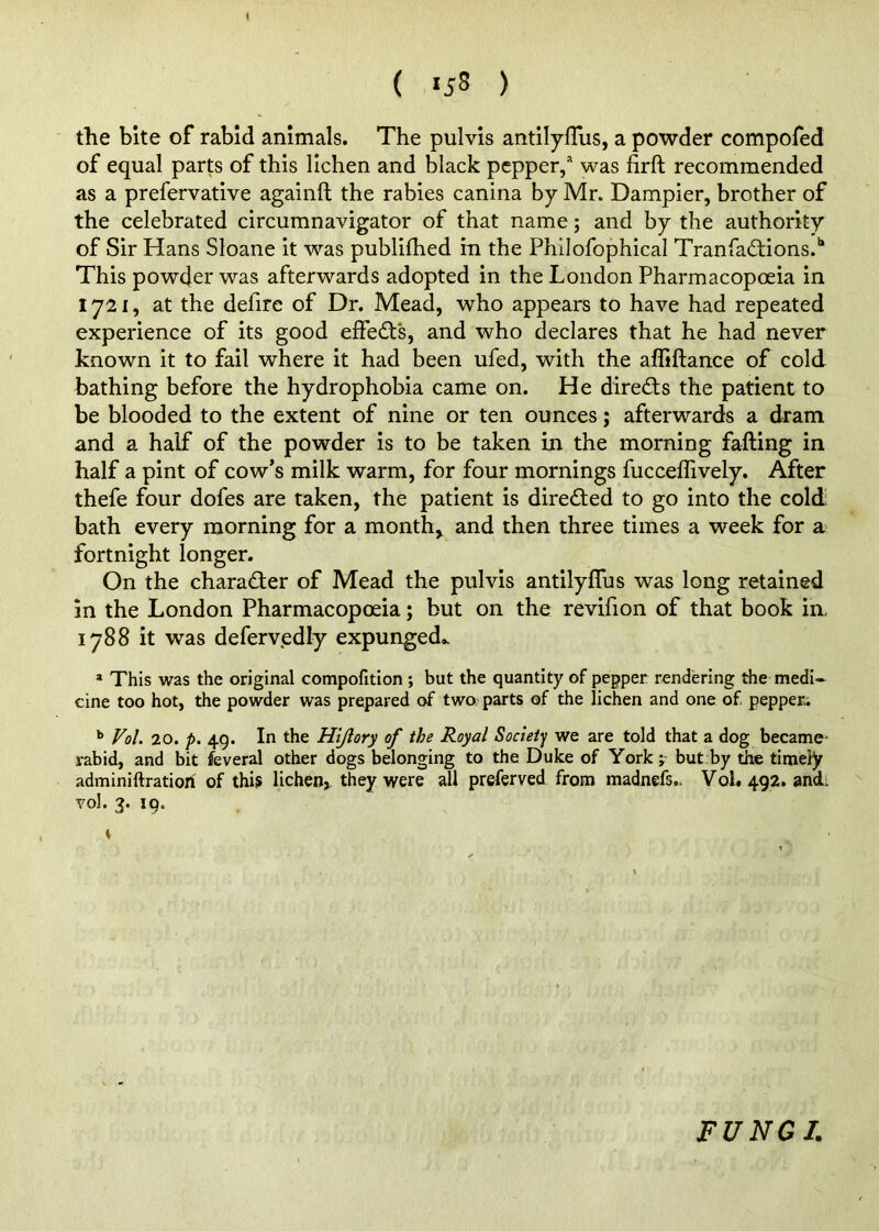 ( *58 ) the bite of rabid animals. The pulvis antilyflus, a powder compofed of equal parts of this lichen and black pepper,* was firft recommended as a prefervative againft the rabies canina by Mr. Dampier, brother of the celebrated circumnavigator of that name; and by the authority of Sir Hans Sloane it was publifhed in the Philofophical TranfacStions.^ This powder was afterwards adopted in the London Pharmacopoeia in 1721, at the defire of Dr. Mead, who appears to have had repeated experience of its good effedt's, and who declares that he had never known it to fail where it had been ufed, with the affiftance of cold bathing before the hydrophobia came on. He directs the patient to be blooded to the extent of nine or ten ounces; afterwards a dram and a half of the powder is to be taken in the morning falling in half a pint of cow’s milk warm, for four mornings fucceffively. After thefe four dofes are taken, the patient is direded to go into the cold bath every morning for a month, and then three times a week for a fortnight longer. On the character of Mead the pulvis antilylTus was long retained in the London Pharmacopoeia; but on the revifion of that book in, 1788 it was deferv.edly expunged.. » This was the original compofition ; but the quantity of pepper rendering the medi- cine too hot, the powder was prepared of two parts of the lichen and one of pepper; Vol. 20. p, 49. In the Hijlory of the Royal Society we are told that a dog became- rabid, and bit feveral other dogs belonging to the Duke of York j but by the timely adminiftratiorf of thi? lichen, they were all preferved from madnefs,. Voh 492. and, vol. 3. 19. V FUNGI.