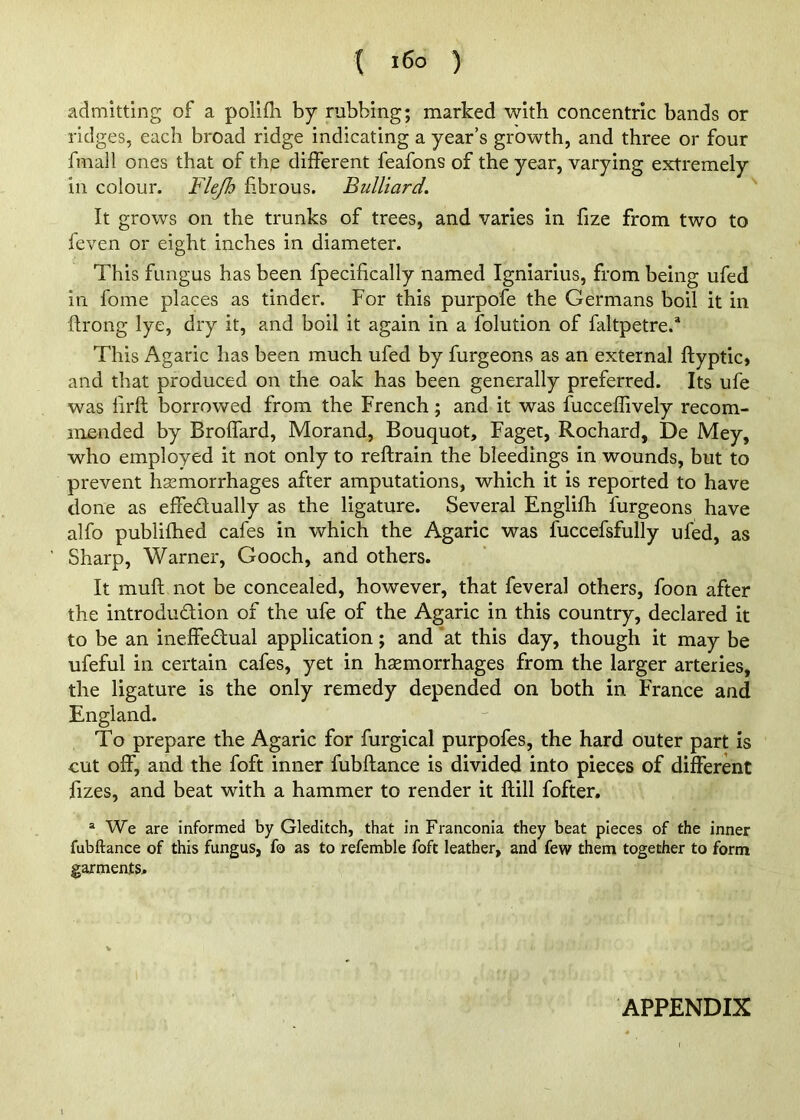 { i6o ) admitting of a polifli by rubbing; marked with concentric bands or ridges, each broad ridge indicating a year’s growth, and three or four fmall ones that of the different feafons of the year, varying extremely in colour. F/^ fibrous. BuUiard. It grows on the trunks of trees, and varies in fize from two to feven or eight inches in diameter. This fungus has been fpecifically named Igniarius, from being ufed in fome places as tinder. For this purpofe the Germans boil it in ftrong lye, dry it, and boil it again in a folution of faltpetre.* This Agaric has been much ufed by furgeons as an external ftyptic, and that produced on the oak has been generally preferred. Its ufe was lirft borrowed from the French; and it was fucceflively recom- mended by Broffard, Morand, Bouquot, Faget, Rochard, De Mey, who employed it not only to reftrain the bleedings in wounds, but to prevent haemorrhages after amputations, which it is reported to have done as effedually as the ligature. Several Englifh furgeons have alfo publifhed cafes in which the Agaric was fuccefsfully ufed, as Sharp, Warner, Gooch, and others. It muft not be concealed, however, that feveral others, foon after the introdudion of the ufe of the Agaric in this country, declared it to be an ineffedual application; and 'at this day, though it may be ufeful in certain cafes, yet in haemorrhages from the larger arteries, the ligature is the only remedy depended on both in France and England. To prepare the Agaric for furgical purpofes, the hard outer part is cut off, and the foft inner fubftance is divided into pieces of different fizes, and beat with a hammer to render it flill fofter. ® We are informed by Gleditch, that in Franconia they beat pieces of the inner fubftance of this fungus, fo as to refemble foft leather, and few them together to form garments. APPENDIX