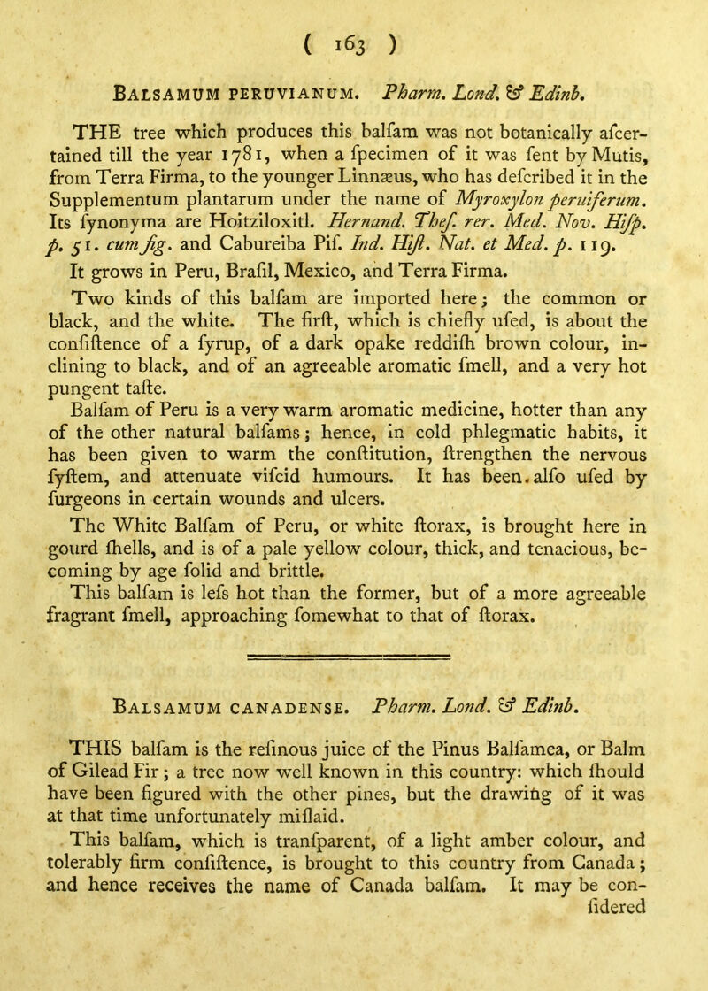 ( 1^3 ) Balsamum peruvianum. Pharm. Land. ^ Edinh, THE tree which produces this balfam was not botanically afcer- tained till the year 1781, when a fpecimen of it was fent by Muds, from Terra Firma, to the younger Linnseus, who has defcribed it in the Supplementum plantarum under the name of Myroxylon periiifertim. Its fynonyma are Hoitziloxitl. Hernand, Phef. rer. Med. Nov. Hifp. p» cum Jig. and Cabureiba Pif. Ind. Hiji. Nat. et Med. p. 119. It grows in Peru, Brafd, Mexico, and Terra Firma. Two kinds of this balfam are imported here; the common or black, and the white. The firft, which is chiefly ufed, is about the conflftence of a fyrup, of a dark opake reddifh brown colour, in- clining to black, and of an agreeable aromatic fmell, and a very hot pungent tafte. Balfam of Peru is a very warm aromatic medicine, hotter than any of the other natural balfams; hence, in cold phlegmatic habits, it has been given to warm the conftitution, ftrengthen the nervous fyftem, and attenuate vifcid humours. It has been.alfo ufed by furgeons in certain wounds and ulcers. The White Balfam of Peru, or white ftorax, is brought here in gourd {hells, and is of a pale yellow colour, thick, and tenacious, be- coming by age folid and brittle. This balfam is lefs hot than the former, but of a more agreeable fragrant fmell, approaching fomewhat to that of ftorax. Balsamum canadense. Pharm. Land. ^ Edinb. THIS balfam is the refinous juice of the Pinus Balfamea, or Balm of Gilead Fir; a tree now well known in this country: which fhould have been figured with the other pines, but the drawitig of it was at that time unfortunately mill aid. This balfam, which is tranfparent, of a light amber colour, and tolerably firm confiflence, is brought to this country from Canada j and hence receives the name of Canada balfam. It may be con- fidered