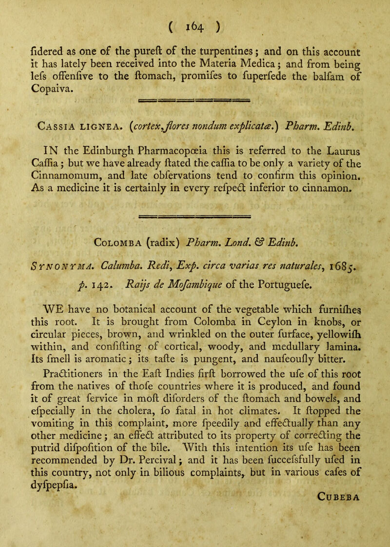 fidered as one of the pureft of the turpentines; and on this account it has lately been received into the Materia Medica; and from being lefs offenfive to the ftomach, promifes to fuperfede the balfam of Copaiva. Cassia lignea. [cortekyfiores nondumexplicata.') Pharm,Edinb. IN the Edinburgh Pharmacopoeia this is referred to the Laurus Caflia; but we have already Hated the caflia to be only a variety of the Cinnamomum, and late obfervations tend to confirm this opinion. As a medicine it is certainly in every refpe£t inferior to cinnamon. CoLOMBA (radix) Pharm. Lond, ^ Edinb, Synonyma, Calumba. Redi, Exp. circa varias res naturales, 1685. p. 142. Raijs de Mofambique of the Portuguefe. WE have no botanical account of the vegetable which furnifhes this root. It is brought from Colomba in Ceylon in knobs, or circular pieces, brown, and wrinkled on the outer furface, yellowifh within, and confifting of cortical, woody, and medullary lamina. Its fmell is aromatic; its tafte is pungent, and naufeoufly bitter. Pradlitioners in the Eaft Indies firft borrowed the ufe of this root from the natives of thofe countries where it is produced, and found it of great fervice in moft diforders of the ftomach and bowels, and efpecially in the cholera, fo fatal in hot climates. It flopped the vomiting in this complaint, more fpeedily and effectually than any other medicine j an effedt attributed to its property of correcting the putrid difpofition of the bile. With this intention its ufe has been recommended by Dr. Percival; and it has been fuccefsfully ufed in this country, not only in bilious complaints,, but in various cafes of dyfpepfta. CUBEBA