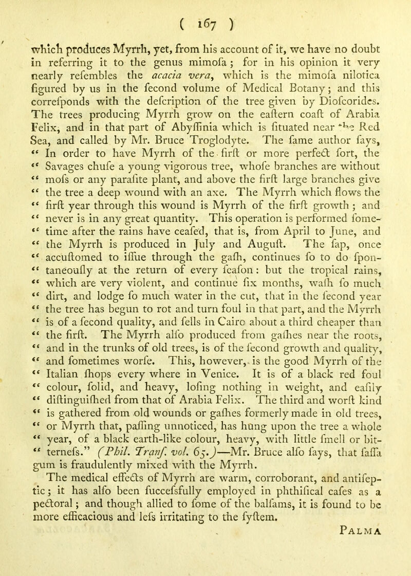 whlcli produces Myrrh, yet, from his account of it, we have no doubt in referring it to the genus mimofa ; for in his opinion it very nearly refembles the acacia vera^ which is the mimofa nilotica figured by us in the fecond volume of Medical Botany; and this correfponds with the defcription of the tree given by Diofcoridcs. The trees producing Myrrh grow on the eaftern coaft of Arabia Felix, and in that part of Abyffinia which is fituated near Red Sea, and called by Mr. Bruce Troglodyte. The fame author fays, “ In order to have Myrrh of the ■ firft or more perfe£l fort, the Savages chufe a young vigorous tree, whofe branches are without “ mofs or any parafite plant, and above the firft large branches give the tree a deep wound with an axe. The Myrrh which flows the firft year through this wound is Myrrh of the firft growth ; and never is in any great quantity. This operation is performed fome- “ time after the rains have ceafed, that is, from April to June, and “ the Myrrh is produced in July and Auguft. The fap, once accuftomed to ilfue through the gafh, continues fo to do fpon- “ taneoufly at the return of every feafon: but the tropical rains, “ which are very violent, and continue fix months, walh fo much “ dirt, and lodge fo much water in the cut, that in the fecond year “ the tree has begun to rot and turn foul in that part, and the Myrrh “ is of a fecond quality, and fells in Cairo about a third cheaper than “ the firft. The Myrrh alfo produced from gailies near the roots, “ and in the trunks of old trees, is of the fecond growth and quality, “ and fometimes worfe. This, however,, is the good Myrrh of the Italian fhops every where in Venice. It is of a black red foul “ colour, folid, and heavy, lofmg nothing in weight, and eafily “ diftinguiflied from that of Arabia Felix. The third and worft kind is gathered from old wounds or gafhes formerly made in old trees, “ or Myrrh that, paflang unnoticed, has hung upon the tree a whole “ year, of a black earth-like colour, heavy, with little fmell or bit- ternefs.” (Phil. Pranf. vol. 65.J—Mr. Bruce alfo fays, that faflii gum is fraudulently mixed with the Myrrh. The medical effefls of Myrrh are warm, corroborant, and antifep- tic; it has alfo been fuccefsfully employed in phthifical cafes as a pedioral; and though allied to fome of the balfams, it is found to be more efficacious and lefs irritating to the fyftem. Palma