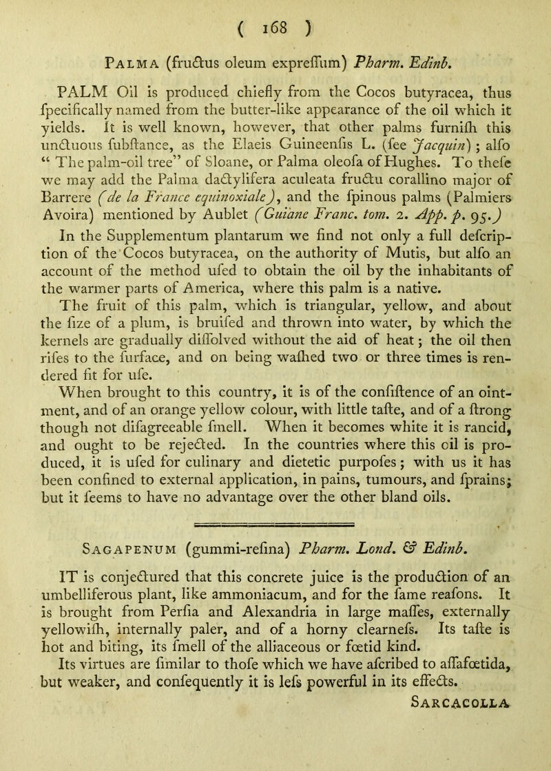 Palma (fm£lus oleum exprelTum) Pharm. Edinb. PALM Oil is produced chiefly from the Cocos butyracea, thus fpecifically na.med from the butter-like appearance of the oil which it yields. It is well known, however, that other palms furnifh this undfuoiis fubflance, as the Elaeis Guineenfis L. (fee 'Jacqiiin) ; alfo “ The palm-oil tree” of Sloane, or Palma oleofa of Hughes. To thefc we may add the Palma dadtylifera aculeata frudlu corallino major of Barrere (de la France eqmnoxiale), and the fpinous palms (Palmiers Avoira) mentioned by Aublet (Gui'ane Franc, tom. 2. App. p. In the Supplementum plantarum we find not only a full deferip- tion of the Cocos butyracea, on the authority of Mutis, but alfo an account of the method ufed to obtain the oil by the inhabitants of the warmer parts of America, where this palm is a native. The fruit of this palm, which is triangular, yellow, and about the fize of a plum, is bruifed and thrown into water, by which the kernels are gradually dilfolved without the aid of heat; the oil then rifes to the furface, and on being wafhed two or three times is ren- dered fit for ufe. When brought to this country, it is of the confiftence of an oint- ment, and of an orange yellow colour, with little tafte, and of a ftrong though not difagreeable fmell. When it becomes white it is rancid, and ought to be rejected. In the countries where this oil is pro- duced, it is ufed for culinary and dietetic purpofes; with us it has been confined to external application, in pains, tumours, and fprains; but it feems to have no advantage over the other bland oils. Sagapenum (gummi-refina) Pharm, Lond. & Edinb. IT is conjedured that this concrete juice is the produdion of an umbelliferous plant, like ammoniacum, and for the fame reafons. It is brought from Perfia and Alexandria in large malTes, externally yellowifh, internally paler, and of a horny clearnefs. Its tafte is hot and biting, its fmell of the alliaceous or foetid kind. Its virtues are fimilar to thofe which we have aferibed to affafoetida, but weaker, and confequently it is lefs powerful in its effeds. Sarcacolla