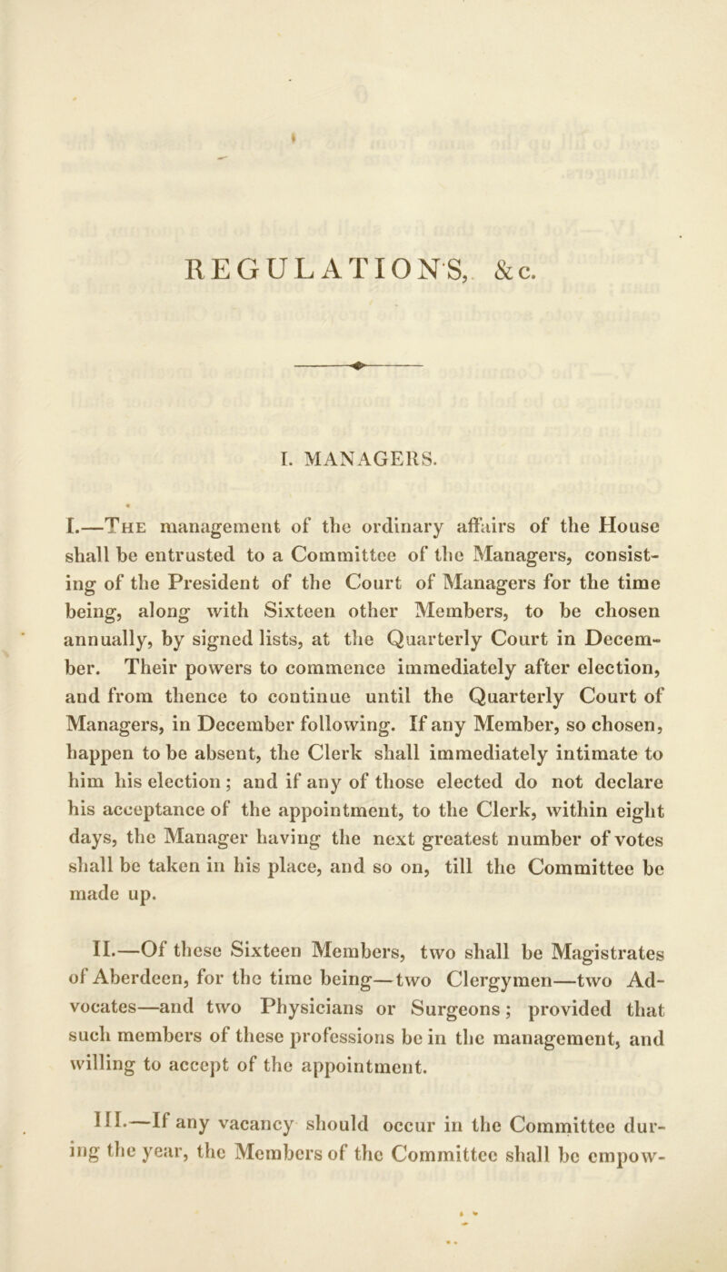 REGULATIONS, &c. ♦ I. MANAGERS. I.—The management of the ordinary affairs of the House shall be entrusted to a Committee of the Managers, consist- ing of the President of the Court of Managers for the time being, along with Sixteen other Members, to be chosen annually, by signed lists, at the Quarterly Court in Decem- ber. Their powers to commence immediately after election, and from thence to continue until the Quarterly Court of Managers, in December following. If any Member, so chosen, happen to be absent, the Clerk shall immediately intimate to him his election ; and if any of those elected do not declare his acceptance of the appointment, to the Clerk, within eight days, the Manager having the next greatest number of votes shall be taken in his place, and so on, till the Committee be made up. II.—Of these Sixteen Members, two shall be Magistrates of Aberdeen, for the time being—two Clergymen—two Ad- vocates—and two Physicians or Surgeons; provided that such members of these professions be in the management, and willing to accept of the appointment. If any vacancy should occur in the Committee dur- ing the year, the Members of the Committee shall be empow-