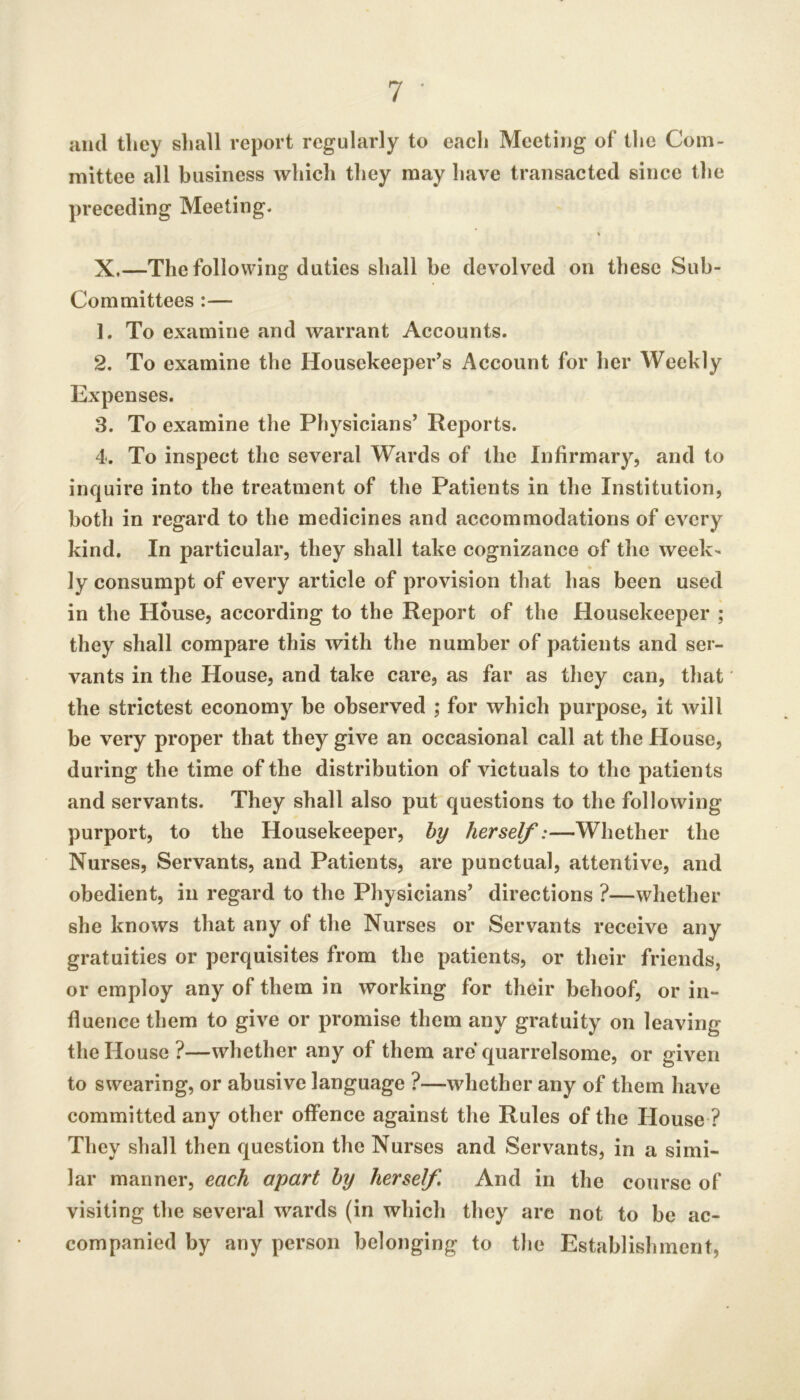 and they slmll report regularly to each Meeting of the Com- mittee all business which they may have transacted since the preceding Meeting* X.—The following duties shall be devolved on these Sub- Committees :— 1. To examine and warrant Accounts. 2. To examine the Housekeeper’s Account for her Weekly Expenses. 3. To examine the Physicians’ Reports. 4. To inspect the several Wards of the Infirmary, and to inquire into the treatment of the Patients in the Institution, both in regard to the medicines and accommodations of every kind. In particular, they shall take cognizance of the week- ly consumpt of every article of provision that has been used in the House, according to the Report of the Housekeeper ; they shall compare this with the number of patients and ser- vants in the House, and take care, as far as they can, that the strictest economy be observed ; for which purpose, it will be very proper that they give an occasional call at the House, during the time of the distribution of victuals to the patients and servants. They shall also put questions to the following purport, to the Housekeeper, % herself:—Whether the Nurses, Servants, and Patients, are punctual, attentive, and obedient, in regard to the Physicians’ directions ?—whether she knows that any of the Nurses or Servants receive any gratuities or perquisites from the patients, or their friends, or employ any of them in working for their behoof, or in- fluence them to give or promise them any gratuity on leaving the House ?—whether any of them are quarrelsome, or given to swearing, or abusive language ?—whether any of them have committed any other offence against the Rules of the House ? They shall then question the Nurses and Servants, in a simi- lar manner, each apart by herself And in the course of visiting the several wards (in which they are not to be ac- companied by any person belonging to the Establishment,