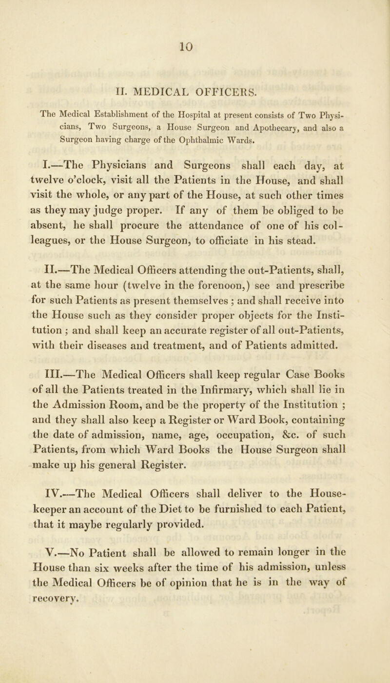 II. MEDICAL OFFICERS. The Medical Establishment of the Hospital at present consists of Two Physi- cians, Two Surgeons, a House Surgeon and Apothecary, and also a Surgeon having charge of the Ophthalmic Wards. I. —The Physicians and Surgeons shall each day, at twelve o'clock, visit all the Patients in the House, and shall visit the whole, or any part of the House, at such other times as they may judge proper. If any of them be obliged to be absent, he shall procure the attendance of one of his col- leagues, or the House Surgeon, to officiate in his stead. II. —The Medical Officers attending the out-Patients, shall, at the same hour (twelve in the forenoon,) see and prescribe for such Patients as present themselves ; and shall receive into the House such as they consider proper objects for the Insti- tution ; and shall keep an accurate register of all out-Patients, with their diseases and treatment, and of Patients admitted. III. —The Medical Officers shall keep regular Case Books of all the Patients treated in the Infirmary, which shall lie in the Admission Room, and be the property of the Institution ; and they shall also keep a Register or Ward Book, containing the date of admission, name, age, occupation, &c. of such Patients, from which Ward Books the House Surgeon shall make up his general Register. IV. —The Medical Officers shall deliver to the House- keeper an account of the Diet to he furnished to each Patient, that it maybe regularly provided. V. —No Patient shall be allowed to remain longer in the House than six weeks after the time of his admission, unless the Medical Officers be of opinion that he is in the way of recovery.