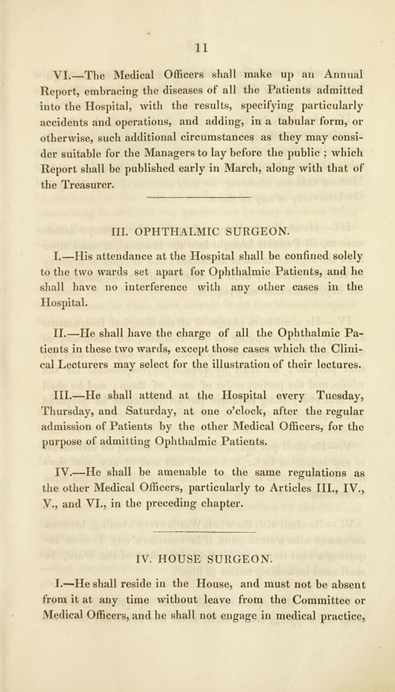 VI.—The Medical Officers shall make up an Annual Report, embracing the diseases of all the Patients admitted into the Hospital, with the results, specifying particularly accidents and operations, and adding, in a tabular form, or otherwise, such additional circumstances as they may consi- der suitable for the Managers to lay before the public ; which Report shall be published early in March, along with that of the Treasurer. III. OPHTHALMIC SURGEON. I. —His attendance at the Hospital shall be confined solely to the two wards set apart for Ophthalmic Patients, and he shall have no interference with any other cases in the Hospital. II. —He shall have the charge of all the Ophthalmic Pa- tients in these two wards, except those cases which the Clini- cal Lecturers may select for the illustration of their lectui’es. III. —He shall attend at the Hospital every Tuesday, Thursday, and Saturday, at one o’clock, after the regular admission of Patients by the other Medical Officers, for the purpose of admitting Ophthalmic Patients. IV. —He shall be amenable to the same regulations as the other Medical Officers, particularly to Articles III., IV., y., and VI., in the preceding chapter. IV. HOUSE SURGEON. I.—He shall reside in the House, and must not be absent from it at any time without leave from the Committee or Medical Officers, and he shall not engage in medical practice.