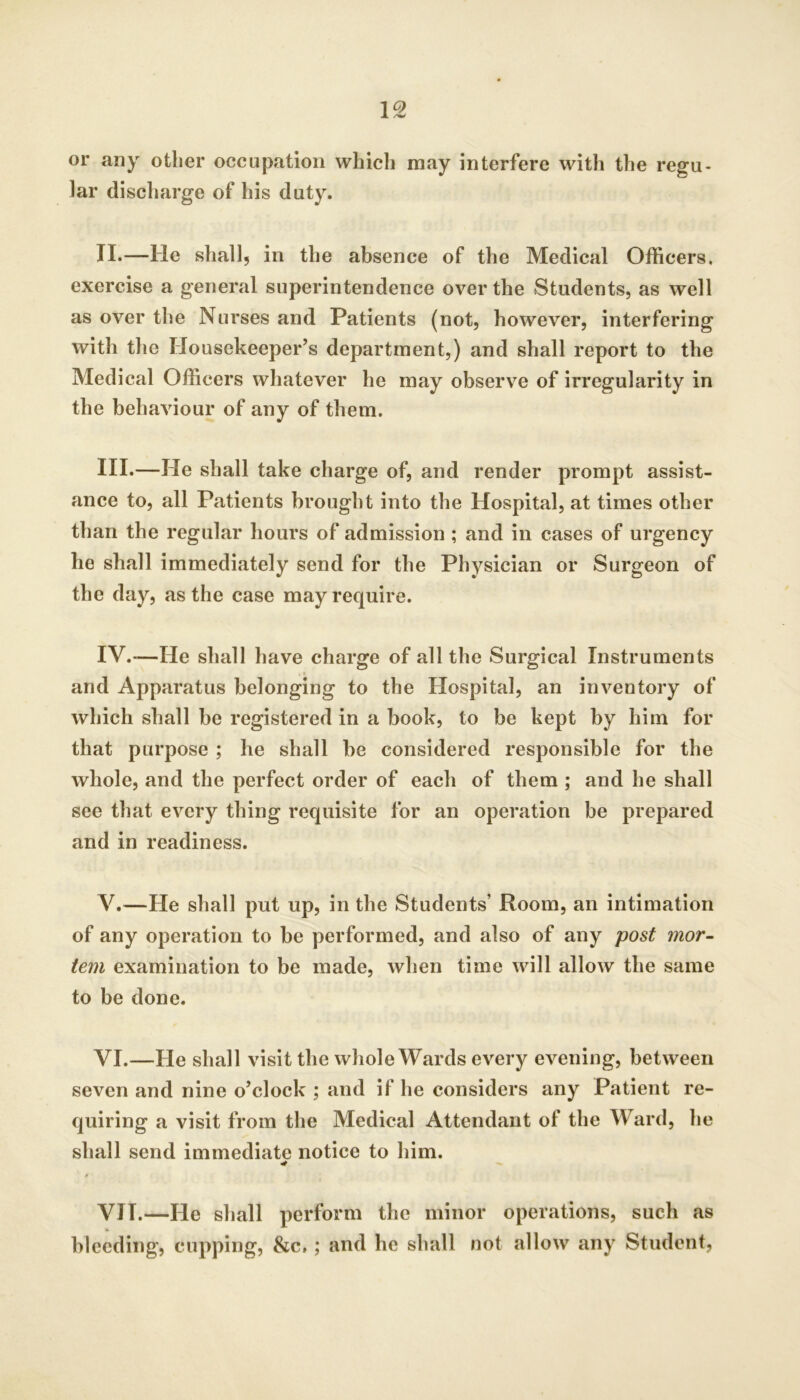 or any other occupation which may interfere with the regu- lar discharge of his duty. II. —He shall, in the absence of the Medical Officers, exercise a general superintendence over the Students, as well as over the Nurses and Patients (not, however, interfering with the Housekeeper’s department,) and shall report to the Medical Officers whatever he may observe of irregularity in the behaviour of any of them. III. —He shall take charge of, and render prompt assist- ance to, all Patients brought into the Hospital, at times other than the regular hours of admission ; and in cases of urgency he shall immediately send for the Physician or Surgeon of the day, as the case may require. IV. -—He shall have charge of all the Surgical Instruments and Apparatus belonging to the Hospital, an inventory of which shall be registered in a book, to be kept by him for that purpose ; he shall be considered responsible for the whole, and the perfect order of each of them ; and he shall see that every thing requisite for an operation be prepared and in readiness. V. —He shall put up, in the Students’ Room, an intimation of any operation to be performed, and also of any post mor- tem examination to be made, when time will allow the same to be done. VI. —He shall visit the whole Wards every evening, between seven and nine o’clock ; and if he considers any Patient re- quiring a visit from the Medical Attendant of the Ward, he shall send immediate notice to him. VII. —He shall perform the minor operations, such as bleeding, cupping, &c.; and he shall not allow any Student,