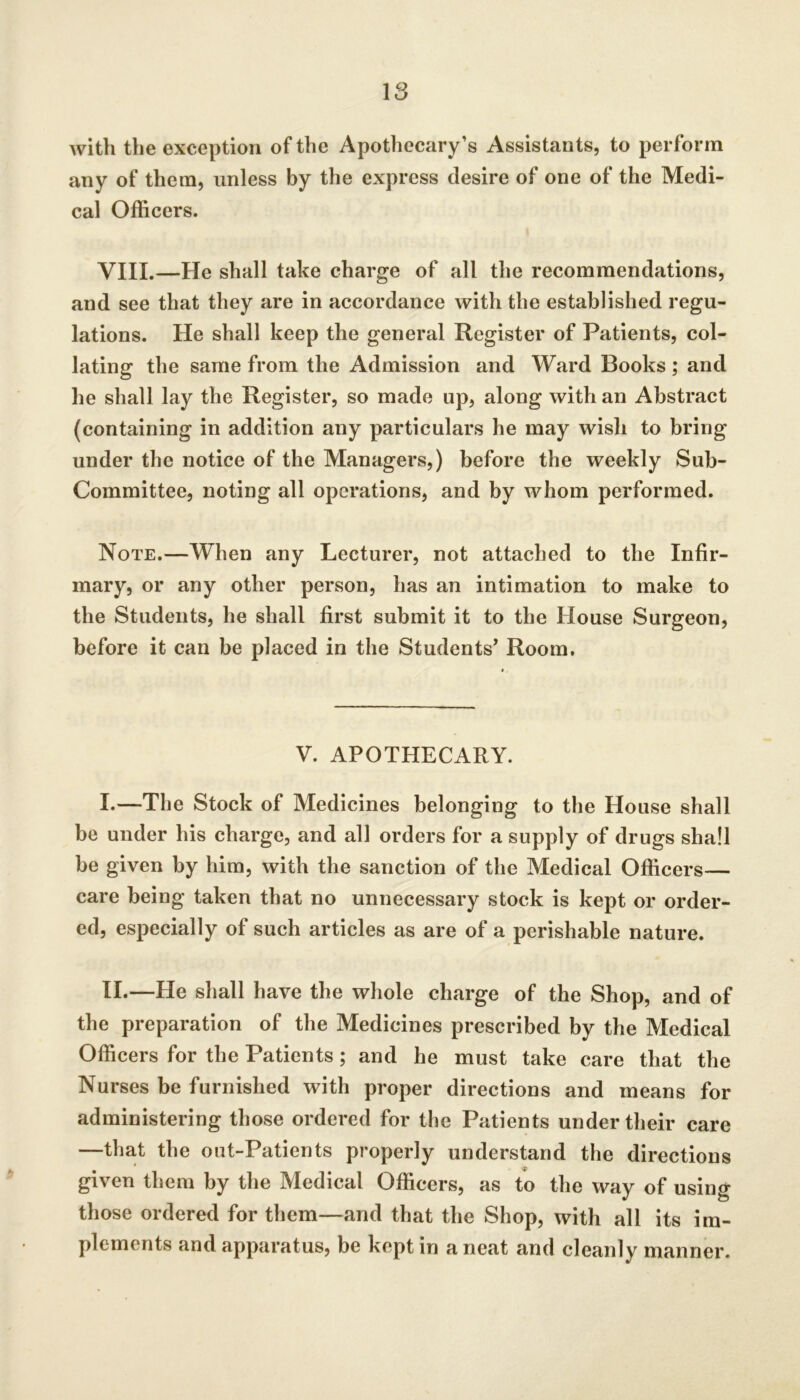 IS with the exception of the Apothecary’s Assistants, to perform any of them, unless by the express desire of one of the Medi- cal Officers. VIII.—He shall take charge of all the recommendations, and see that they are in accordance with the established regu- lations. He shall keep the general Register of Patients, col- lating the same from the Admission and Ward Books ; and he shall lay the Register, so made up, along with an Abstract (containing in addition any particulars he may wish to bring under the notice of the Managers,) before the weekly Sub- Committee, noting all operations, and by whom performed. Note.—When any Lecturer, not attached to the Infir- mary, or any other person, has an intimation to make to the Students, he shall first submit it to the House Surgeon, before it can be placed in the Students^ Room. V. APOTHECARY. I. —The Stock of Medicines belonging to the House shall be under his charge, and all orders for a supply of drugs shall be given by him, with the sanction of the Medical Officers— care being taken that no unnecessary stock is kept or order- ed, especially of such articles as are of a perishable nature. II. —He shall have the whole charge of the Shop, and of the preparation of the Medicines prescribed by the Medical Officers for the Patients; and he must take care that the Nurses be furnished with proper directions and means for administering those ordered for the Patients under their care —that the out-Patients properly understand the directions given them by the Medical Officers, as to the way of using those ordered for them—and that the Shop, with all its im- plements and apparatus, be kept in a neat and cleanly manner.