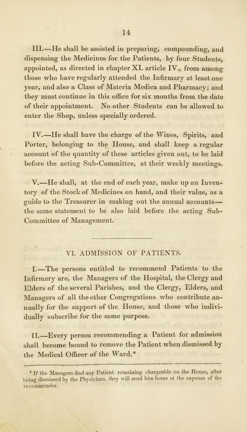 III. —He shall be assisted in preparing, compounding, and dispensing the Medicines for the Patients, by four Students, appointed, as directed in chapter XI. article IV., from among those who have regularly attended the Infirmary at least one year, and also a Class of Materia Medica and Pharmacy; and they must continue in this office for six months from the date of their appointment. No other Students can be allowed to enter the Shop, unless specially ordered. IV. —He shall have the charge of the Wines, Spirits, and Porter, belonging to the House, and shall keep a regular account of the quantity of these articles given out, to be laid before the acting Sub-Committee, at their weekly meetings. V. —He shall, at the end of each year, make up an Inven- tory of the Stock of Medicines on hand, and their value, as a guide to the Treasurer in making out the annual accounts— the same statement to he also laid before the acting Sub- Committee of Management. VI. ADMISSION OF PATIENTS. I. —The persons entitled to recommend Patients to the Infirmary are, the Managers of the Hospital, the Clergy and Elders of the several Parishes, and the Clergy, Elders, and Managers of all the other Congregations who contribute an- nually for the support of the. House, and those who indivi- dually subscribe for the same purpose. II. —Every person recommending a Patient for admission shall become bound to remove the Patient when dismissed by the Medical Officer of the Ward.* * If the Managers find any Patient remaining chargeable on the House, after being dismissed by the Physicians, they will send him home at the expense of the recommender.