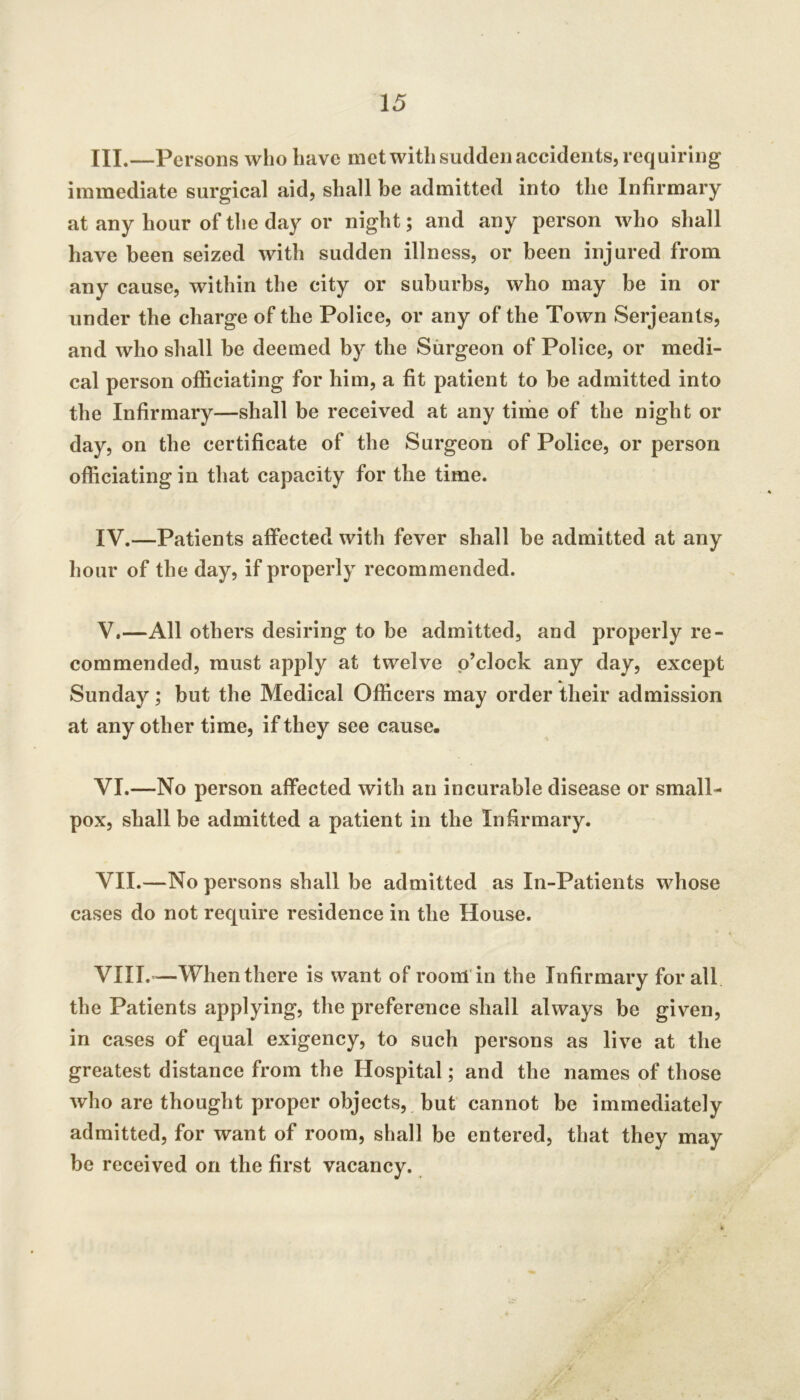 III. —Persons who have met with sudden accidents, requiring immediate surgical aid, shall be admitted into the Infirmary at any hour of the day or night; and any person who shall have been seized with sudden illness, or been injured from any cause, within the city or suburbs, who may be in or under the charge of the Police, or any of the Town Serjeants, and who shall be deemed by the Surgeon of Police, or medi- cal person officiating for him, a fit patient to be admitted into the Infirmary—shall be received at any time of the night or day, on the certificate of the Surgeon of Police, or person officiating in that capacity for the time. IV. —Patients affected with fever shall be admitted at any hour of the day, if properly recommended. V. —All others desiring to be admitted, and properly re- commended, must apply at twelve o’clock any day, except Sunday; but the Medical Officers may order their admission at any other time, if they see cause. VI. —No person affected with an incurable disease or small- pox, shall be admitted a patient in the Infirmary. VII. —No persons shall be admitted as In-Patients whose cases do not require residence in the House. VIII. —When there is want of rooiH'in the Infirmary for all the Patients applying, the preference shall always be given, in cases of equal exigency, to such persons as live at the greatest distance from the Hospital; and the names of those who are thought proper objects, , but cannot be immediately admitted, for want of room, shall be entered, that they may be received on the first vacancy.
