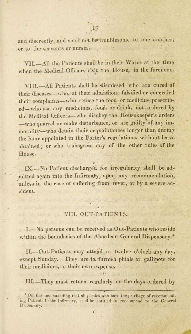 >' and discreetly, and shall not be»^troublesome to one another, or to the servants or nurses. - ( VII. All the Patients sball'be in their Wards at the time when the Medical Officers visit the House, in the forenoon. VIII. —All Patients shall be dismissed who are cured of their diseases—who, at their admission, falsified or concealed their complaints—who refuse the food or medicine prescrib- ed who use any medicines, food, or drinlc, not ordered by the Medical Officers—who disobey the Housekeeper’s orders who quarrel or make disturbavPce, or are guilty of any im- morality—who detain thejr acquaintances.longer than during the hour appointed in the Porter’s regulations, without leave obtained ; or who transgress any of the other rules of the House. ' » IX. —No Patient discharged for irregularity shall be ad- mitted again into the Infirmaty^ upon any recommendation, unless in the case of suffering from* fever, or by a severe ac- cident, ' VIII. OUT-PATIENTS. . I.—No persons can be received as Out-Patients who reside within the boundaries of the Aberdeen General Dispensary.* II. —Out-Patients may attend, at twelve o’clock any day? except Sunday. They are to. furnish phials or gallipots for their medicines, at their own expense. i- III. —They must return regularly on the days ordered by y * On the understanding that all parties who have the privilege of recommend- ing Patients to the Infirmary, shall be entitled to recommend to the General Dispensary. C