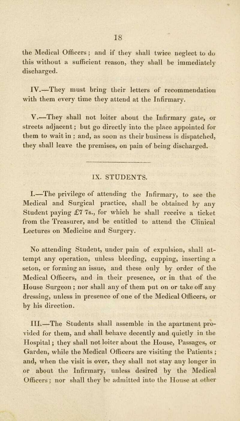 the Medical Officers; and if they shall twice neglect to do this without a sufficient reason, they shall be immediately discharged. IV. —They must bring their letters of recommendation with them every time they attend at the Infirmary. V. —They shall not loiter about the Infirmary gate, or streets adjacent; but go directly into the place appointed for them to wait in ; and, as soon as their business is dispatched, they shall leave the premises, on pain of being discharged. IX. STUDENTS. I.—The privilege of attending the Infirmary, to see the Medical and Surgical practice, shall be obtained by any Student paying £7 7s., for which he shall receive a ticket from the Treasurer, and be entitled to attend the Clinical Lectures on Medicine and Surgery. No attending Student, under pain of expulsion, shall at- tempt any operation, unless bleeding, cupping, inserting a seton, or forming an issue, and these only by order of the Medical Officers, and in their presence, or in that of the House Surgeon ; nor shall any of them put on or take off any dressing, unless in presence of one of the Medical Officers, or by his direction. III.—The Students shall assemble in the apartment pro- vided for them, and shall behave decently and quietly in the Hospital; they shall not loiter about the House, Passages, or Garden, while the Medical Officers are visiting the Patients ; and, when the visit is over, they shall not stay any longer in or about the Infirmary, unless desired by the Medical Officers; nor shall they be admitted into the House at other