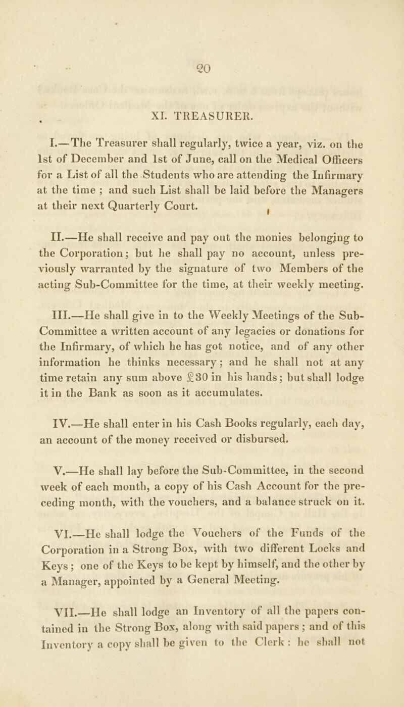 ^0 XI. TREASURER. « I. —The Treasurer shall regularly, twice a year, viz. on the 1st of December and 1st of June, call on the Medical Officers for a List of all the Students who are attending the Infirmary at the time ; and such List shall be laid before the Managers at their next Quarterly Court. ^ II. —He shall receive and pay out the monies belonging to the Corporation; but he shall pay no account, unless pre- viously warranted by the signature of two Members of the acting Sub-Committee for the time, at their weekly meeting. III. —He shall give in to the Weekly Meetings of the Sub- Committee a written account of any legacies or donations for the Infirmary, of which he has got notice, and of any other information he thinks necessary; and he shall not at any time retain any sum above £30 in his hands; but shall lodge it in the Bank as soon as it accumulates. IV. —He shall enter in his Cash Books regularly, each day, an account of the money received or disbursed. V. —He shall lay before the Sub^Committee, in the second week of each month, a copy of his Cash Account for the pre- ceding month, with the vouchers, and a balance struck on it. VI. —He shall lodge the Vouchers of the Funds of the Corporation in a Strong Box, with two different Locks and Keys ; one of the Keys to be kept by himself, and the other by a Manager, appointed by a General Meeting. VII. —He shall lodge an Inventory of all the papers con- tained in the Strong Box, along with said papers ; and of this Inventory a copy shall be given to the Clerk : he shall not