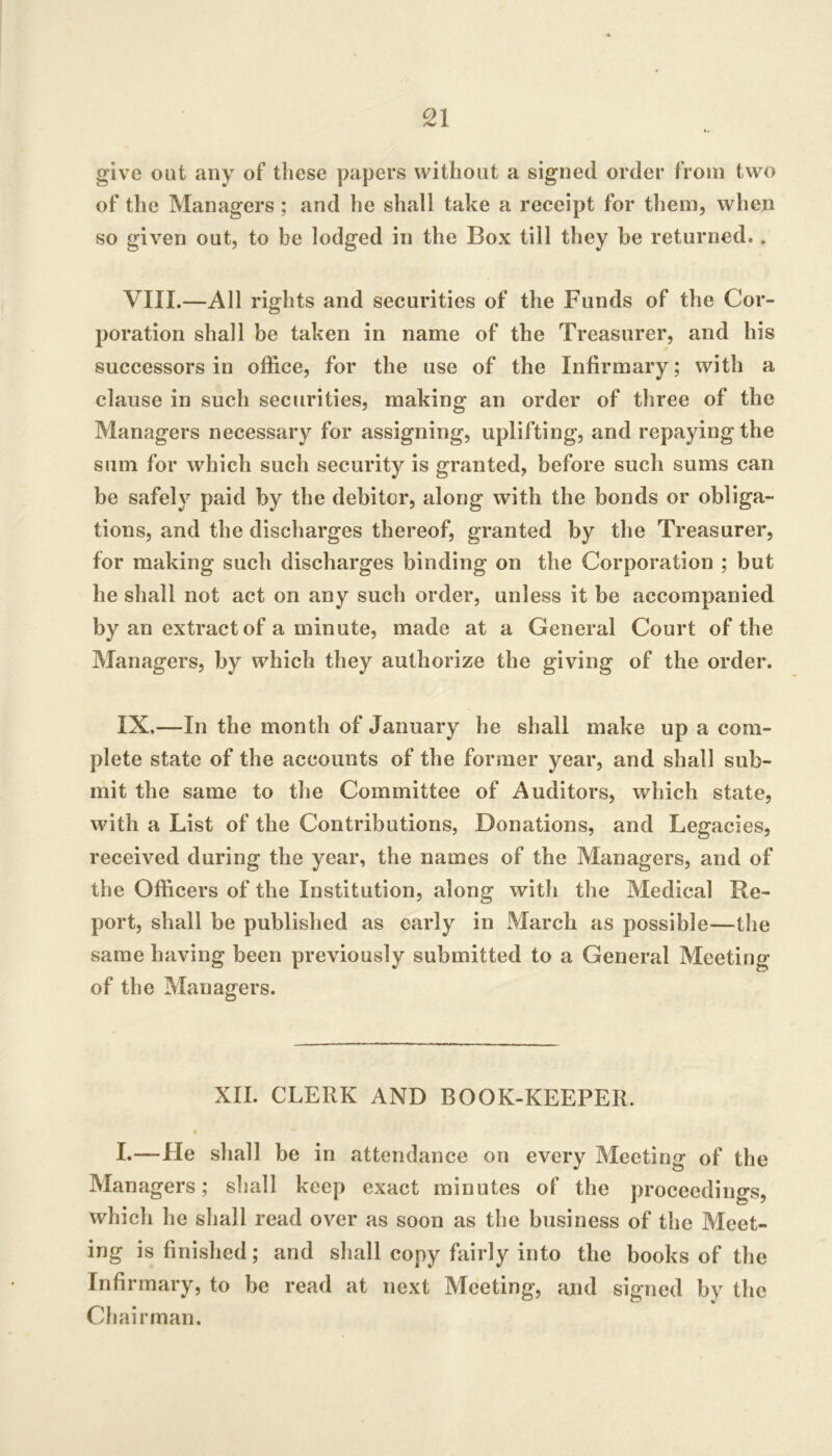 £1 give out any of these papers without a signed order from two of the Managers ; and he shall take a receipt for them, when so given out, to be lodged in the Box till they be returned.. VIII. —All rights and securities of the Funds of the Cor- poration shall be taken in name of the Treasurer, and his successors in office, for the use of the Infirmary; with a clause in such securities, making an order of three of the Managers necessary for assigning, uplifting, and repaying the sum for which such security is granted, before such sums can be safeh^ paid by the debitor, along with the bonds or obliga- tions, and the discharges thereof, granted by the Treasurer, for making such discharges binding on the Corporation ; but he shall not act on any such order, unless it be accompanied by an extract of a minute, made at a General Court of the Managers, by which they authorize the giving of the order. IX. —In the month of January he shall make up a com- plete state of the accounts of the former year, and shall sub- mit the same to the Committee of Auditors, which state, with a List of the Contributions, Donations, and Legacies, received during the year, the names of the Managers, and of the Officers of the Institution, along with the Medical Re- port, shall be published as early in March as possible—the same having been previously submitted to a General Meeting of the Managers. XII. CLERK AND BOOK-KEEPER. « I.—He shall be in attendance on every Meeting of the Managers; shall keep exact minutes of the proceedings, which he shall read over as soon as the business of the Meet- ing is finished; and shall copy fairly into the books of the Infirmary, to be read at next Meeting, and signed by the Chairman.