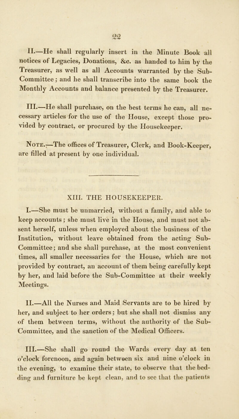 II. —He shall regularly insert in the Minute Book all notices of Legacies, Donations, &c. as handed to him by the Treasurer, as well as all Accounts warranted by the Sub- Committee ; and he shall transcribe into the same book the Monthly Accounts and balance presented by the Treasurer. III. —He shall purchase, on the best terms he can, all ne- cessary articles for the use of the House, except those pro- vided by contract, or procured by the Housekeeper. Note.:—The offices of Treasurer, Clerk, and Book-Keeper, are filled at present by one individual. XIII. THE HOUSEKEEPER. I. —She must be unmarried, without a family, and able to keep accounts; she must live in the House, and must not ab- sent herself, unless when employed about the business of the Institution, without leave obtained from the acting Sub- Committee; and she shall purchase, at the most convenient times, all smaller necessaries for the House, which are not provided by contract, an account of them being carefully kept by her, and laid before the Sub-Committee at their weekly Meetings. II. —All the Nurses and Maid Servants are to be hired by her, and subject to her orders; but she shall not dismiss any of them between terms, without the authority of the Sub- Committee, and the sanction of the Medical Officers. HI.—She shall go round the Wards every day at ten o’clock forenoon, and again between six and nine o’clock in the evening, to examine their state, to observe that the bed- ding and furniture be kept clean, and to see that the j>atients