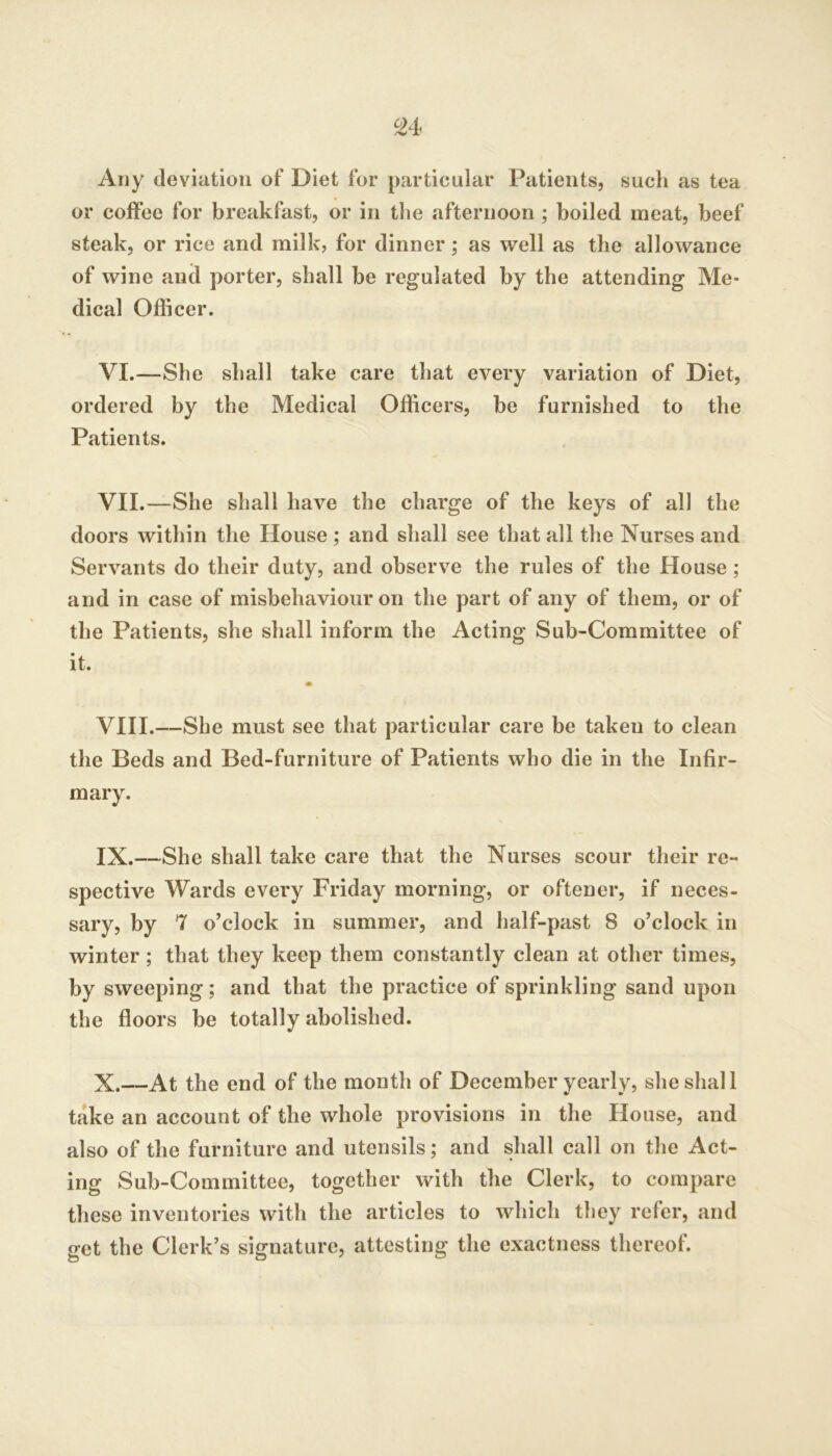 ^4 Any deviation of Diet for particular Patients, such as tea or coffee for breakfast, or in the afternoon ; boiled meat, beef steak, or rice and milk, for dinner; as well as the allowance of wine and porter, shall be regulated by the attending Me- dical Officer. VI. —She shall take care that every variation of Diet, ordered by the Medical Officers, be furnished to the Patients. VII. —She shall have the charge of the keys of all the doors within the House; and shall see that all the Nurses and Servants do their duty, and observe the rules of the House; and in case of misbehaviour on the part of any of them, or of the Patients, she shall inform the Acting Sub-Committee of it. VIII. —She must see that particular care be taken to clean the Beds and Bed-furniture of Patients who die in the Infir- mary. IX. —She shall take care that the Nurses scour their re- spective Wards every Friday morning, or oftener, if neces- sary, by 7 o’clock in summer, and half-past 8 o’clock in winter; that they keep them constantly clean at other times, by sweeping; and that the practice of sprinkling sand upon the floors be totally abolished. X. —At the end of the month of December yearly, she shall take an account of the whole provisions in the House, and also of the furniture and utensils; and shall call on the Act- ing Sub-Committee, together with the Clerk, to compare these inventories with the articles to which they refer, and get the Clerk’s signature, attesting the exactness thereof.