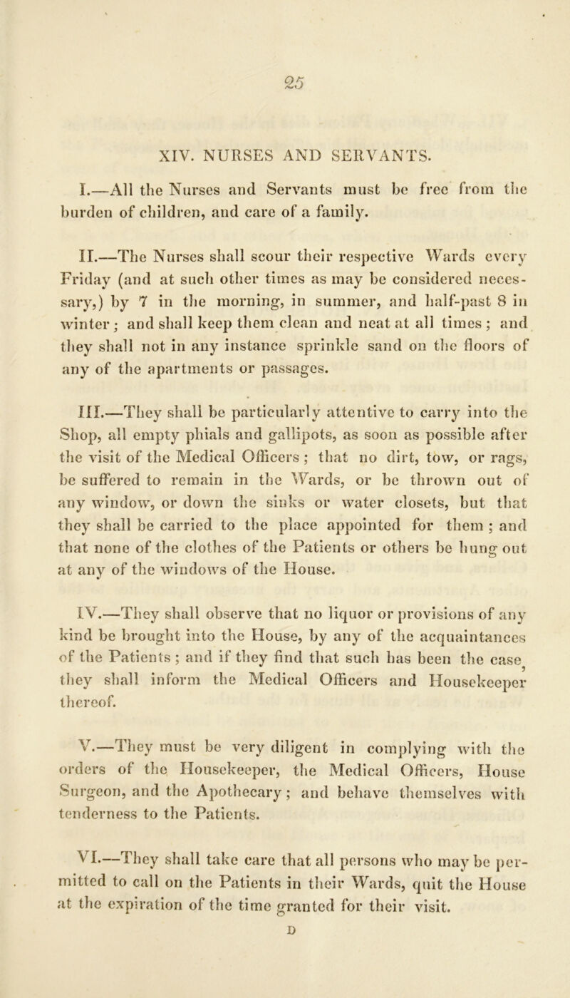 XIV. NURSES AND SERVANTS. I. —All the Nurses and Servants must be free from the burden of children, and care of a family. II. —The Nurses shall scour their respective Wards every Friday (and at such other times as may be considered neces- sary,) by 7 in the morning, in summer, and half-past 8 in winter; and shall keep them clean and neat at all times ; and they shall not in any instance sprinkle sand on the floors of any of the apartments or passages. III. —They shall be particularly attentive to carry into the Shop, all empty phials and gallipots, as soon as possible after the visit of the Medical Officers ; that no dirt, tow, or rags, be suffered to remain in the Wards, or be thrown out of' any window, or down the sinks or water closets, but that they shall be carried to the place appointed for them ; and that none of the clothes of the Patients or others be hung out at any of the windows of the House. IV. —They shall observe that no liquor or provisions of any kind be brought into the House, by any of the acquaintances of the Patients; and if they find that such has been the case they shall inform the Medical Officers and Housekeeper thereof. V. —They must be very diligent in complying with the orders of the Housekeeper, the Medical Officers, House Surgeon, and the Apothecary; and behave themselves with tenderness to the Patients. VI. —They shall take care that all persons who may be per- mitted to call on the Patients in their Wards, quit the House at the expiration of the time granted for their visit. D