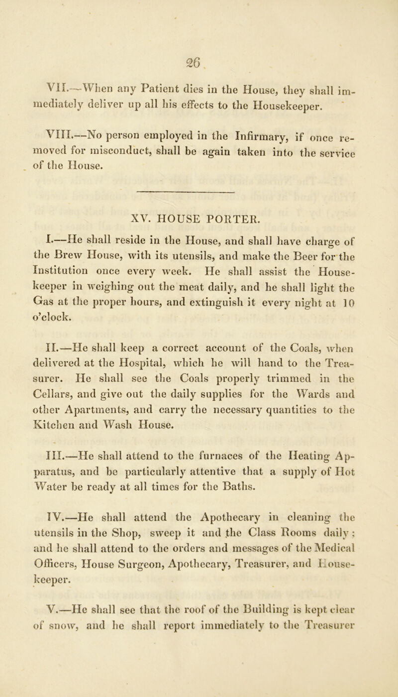 S6 VlL-^Wben any Patient dies in the House, they shall im- mediately deliver up all liis effects to the Housekeeper. VITI.—No person employed in the Infirmary, if once re- moved for misconduct, shall be again taken into the service of the House. XV. HOUSE PORTER. I*—He shall reside in the House, and shall have charge of the Brew House, with its utensils, and make the Beer for the Institution once every week. He shall assist the House- keeper in weighing out the meat daily, and he shall light the Gas at the proper hours, and extinguish it every night at 10 o’clock. II.—He shall keep a correct account of the Coals, when delivered at the Hospital, which he will hand to the Trea- surer. He shall see the Coals properly trimmed in the Cellars, and give out the daily supplies for the Wards and other Apartments, and carry the necessary quantities to the Kitclien and Wash House. HI.—He shall attend to the furnaces of the Heating Ap- paratus, and be particularly attentive that a supply of Hot Water be ready at all times for the Baths. IV. —He shall attend the Apothecary in cleaning the utensils in the Shop, sweep it and the Class Booms daily; and he shall attend to the orders and messages of the Medical Officers, House Surgeon, Apothecary, Treasurer, and House- keeper. V. —He shall see that the roof of the Building is kept clear of snow, and he shall report immediately to the Treasurer