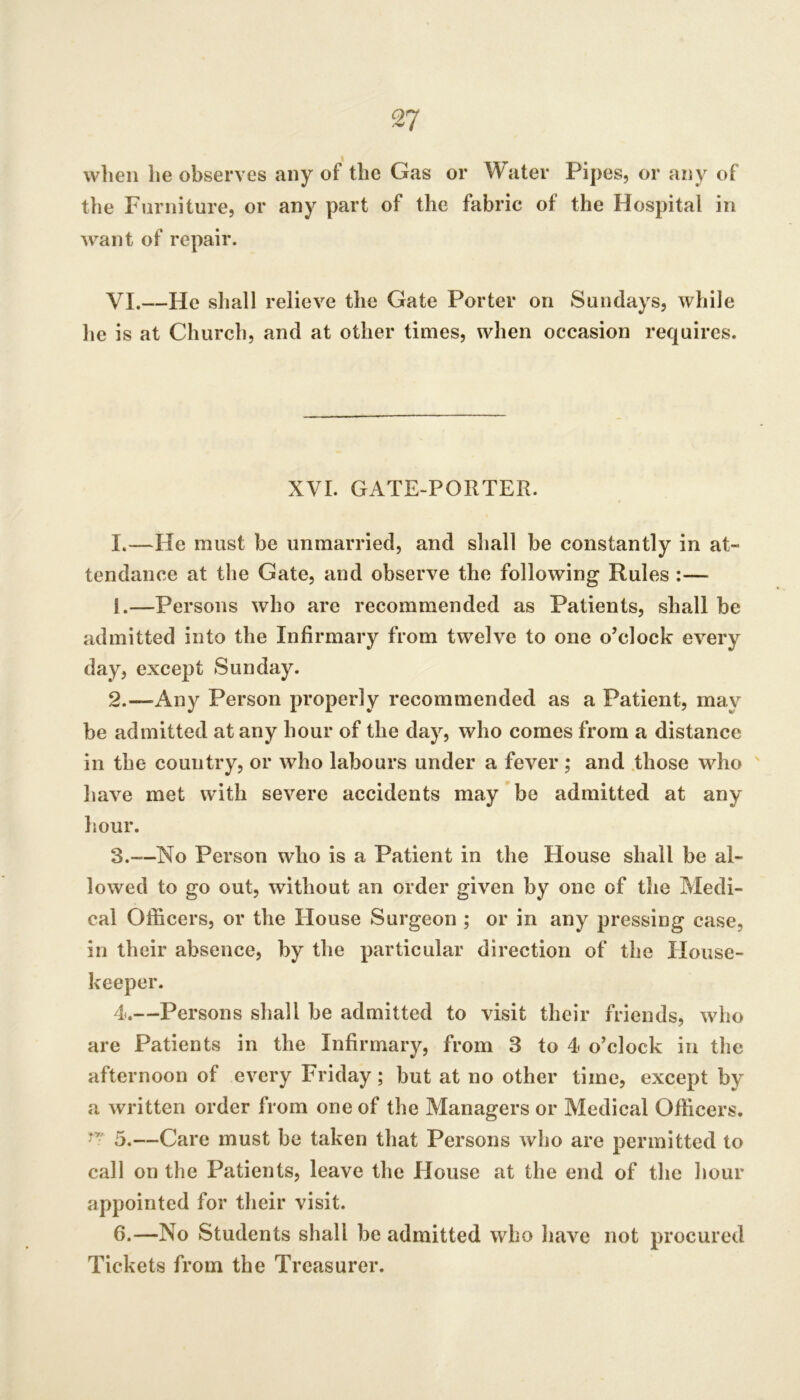 wlieii he observes any of the Gas or Water Pipes, or any of the Furniture, or any part of the fabric of the Hospital in Avant of repair. VI.—He shall relieve the Gate Porter on Sundays, while he is at Church, and at other times, when occasion requires. XVI. GATE-PORTER. I.—He must be unmarried, and shall be constantly in at- tendance at the Gate, and observe the following Rules :— 1. —Persons Avho are recommended as Patients, shall be admitted into the Infirmary from twelve to one o’clock cA^ery day, except Sunday. 2. —Any Person properly recommended as a Patient, may be admitted at any hour of the day, Avho comes from a distance in the country, or Avho labours under a fever ; and .those who haA^e met with seA^ere accidents may be admitted at any hour. 3. —No Person who is a Patient in the House shall be al- loAved to go out, Avithout an order gh^en by one of the Medi- cal Officers, or the House Surgeon ; or in any pressing case, in their absence, by the particular direction of the House- keeper. 4. —Persons shall be admitted to visit their friends, Avho are Patients in the Infirmary, from 3 to 4 o’clock in the afternoon of eA^ery Friday; but at no other time, except by a Avritten order from one of the Managers or Medical Officers. 5. —Care must be taken that Persons avIjo are permitted to call on the Patients, leave the House at the end of the hour appointed for their visit. 6. —No Students shall be admitted who have not procured Tickets from the Treasurer.