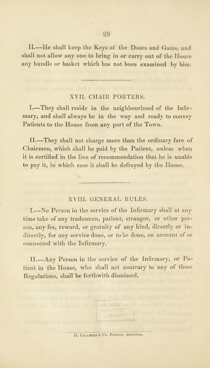 II.—He shall keep the Keys of the Doors and Gates, and shall not allow any one to bring in or carry out of the House any bundle or basket which has not been examined by him. XVII. CHAIR PORTERS. ■ I. —They shall reside in the neighbourJiood of the Infir- mary, and shall always be in the way and ready to convey Patients to the House from any part of the Town. II. —They shall not charge more than the ordinary fare of Chairmen, which shall be paid by the Patient, unless when it is certified in the line of recommendation that he is unable s to pay it, in which case it shall be defrayed by the House. XVIII. GENERAL RULES. I. —No Person in the service of the Infirmary shall at any time take of any tradesmen, patient, stranger, or other per- son, any fee, reward, or gratuity of any kind, directly or in- directly, for any service done, or to be done, on account of or connected with the Infirmary. II. —Any Person in the service of the Infirmary, or Pa- tient in the House, who shall act contrary to any of these Regulations, shall be forthwith dismissed. D. Chalmers Sc Co. Printers, Aberdeen