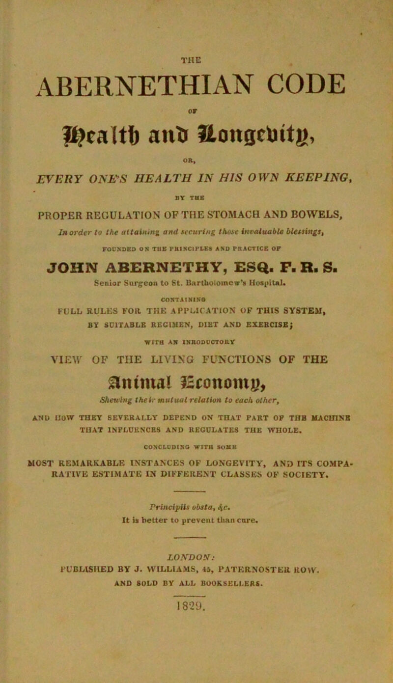 THE ABERNETHIAN CODE OF f^caltb anti Hongclntjj, OR, EVERY ONES HEALTH IN HIS OWN KEEPING, BY THE PROPER REGULATION OF THE STOMACH AND BOWELS, In order to the attaining and securing those invaluable blessingst FOUNDED ON THE PRINCIPLES AND PRACTICE OF JOHN ABEHNETHY, ESQ. F. R. S. Senior Surgeon to St. Bartholomew's Hospital. CONTAINING FULL RULES FOR THE APPLICATION OF THIS SYSTEM, BY SUITABLE REGIMEN, DIET AND EXERCISE; WITH AN INRODUCTORY VIEW OF THE LIVING FUNCTIONS OF THE animal fSconomu, Shewing their mutual relation to each olher, ANl) now THEY SEVERALLY DEPEND ON THAT PART OP THB MACHINE THAT INFLUENCES AND REGULATES THE WHOLE. CONCLUDING WITH SOUK MOST REMARKABLE INSTANCES OF LONGEVITY, AN!) ITS COMPA- RATIVE ESTIMATE IN DIFFERENT CLASSES OF SOCIETY. Princijiils obsta, %c. It is better to prevent than core. LONDON : PUBLISHED BY J. WILLIAMS, 45, PATERNOSTER ROW. AND SOLD BY ALL BOOKSELLERS. 1829.