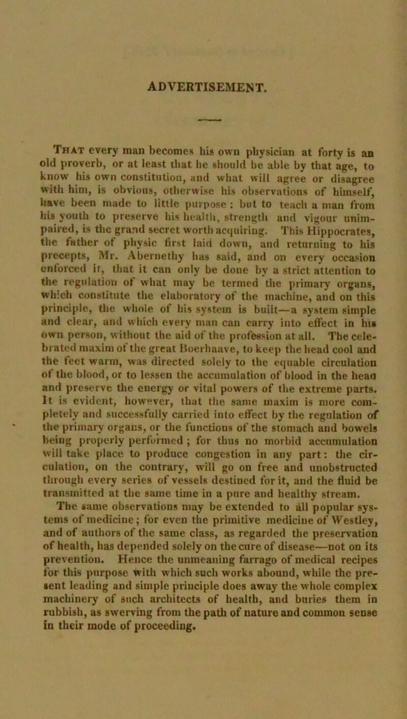 ADVERTISEMENT. That every man becomes his own physician at forty is an old proverb, or at least that he should be able by that age, to know' his own constitution, and what will agree or disagree with him, is obvious, otherwise his observations of himself, have been made to little purpose : but to teach a man from his youth to preserve his health, strength and vigour unim- paired, is the grand secret wortii acquiring. This Hippocrates, the father ot physic first laid down, and returning to his precepts, Mr. Abernethy has said, and on every occasion enforced it, that it can only be done by a strict attention to the regulation of what may be termed the primary organs, which constitute the elaboratory of the machine, and on this principle, the whole of his system is built—a system simple and clear, and which every man can carry into effect in his own person, without the aid of the profession at all. The cele- brated maxim of the great Boerhaave, to keep the head cool and the feet warm, was directed solely to the equable circulation of the blood, or to lessen the accumulation of blood in the head and preserve the energy or vital powers of the extreme parts. It is evident, however, that the same maxim is more com- pletely and successfully carried into effect by the regulation of the primary organs, or the functions of the stomach and bowels being properly performed; for thus no morbid accumulation will take place to produce congestion in any part: the cir- culation, on the contrary, will go on free and unobstructed through every series of vessels destined for it, and the fluid be transmitted at the same time in a pure and healthy stream. The same observations may be extended to all popular sys- tems of medicine; for even the primitive medicine of Westley, and of authors of the same class, as regarded the preservation of health, has depended solely on the cure of disease—not on its prevention. Hence the unmeaning farrago of medical recipes for this purpose with which such works abound, while the pre- sent leading and simple principle does away the whole complex machinery of such architects of health, and buries them in rubbish, as swerving from the path of nature and common sense in their mode of proceeding.