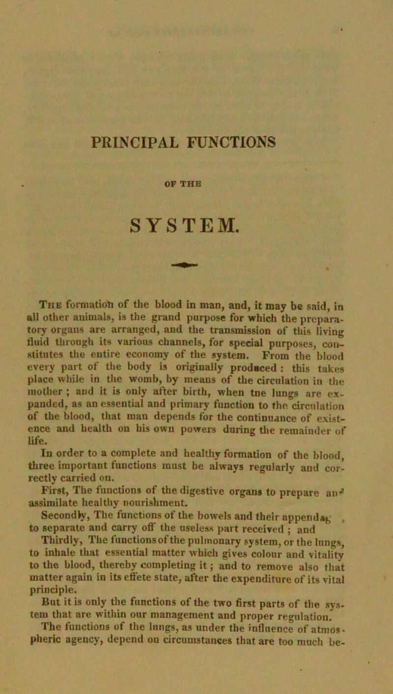 PRINCIPAL FUNCTIONS OF THE SYSTEM. The formation of the blood in man, and, it may be said, in all other animals, is the grand purpose for which the prepara- tory organs are arranged, and the transmission of this living fluid through its various channels, for special purposes, con- stitutes the entire economy of the system. From the blood every part of the body is originally produced : this takes place while in the womb, by means of the circulation in the mother; and it is only after birth, when tne lungs are ex- panded, as an essential and primary function to the circulation of the blood, that man depends for the continuance of exist- ence and health on his own powers during the remainder of life. In order to a complete and healthy formation of the blood, three important functions must be always regularly and cor- rectly carried on. First, The functions of the digestive organs to prepare an^ assimilate healthy nourishment. Secondly, The functions of the bowels and their append^ to separate aud carry off the useless part received ; and Thirdly, The functions of the pulmonary system, or the lungs, to inhale that essential matter which gives colour and vitality to the blood, thereby completing it; and to remove also that matter again in its effete state, after the expenditure of its vital principle. But it is only the functions of the two first parts of the sys- tem that are within our management and proper regulation. The functions of the lungs, as under the influence of atmos- pheric agency, depend on circumstances that are too much be-