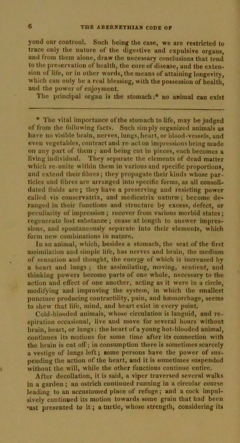 yond our controul. Such being the case, we are restricted to trace only the nature of the digestive and expulsive organs, and from them alone, draw the necessary conclusions that tend to the preservation of health, the cure of disease, and the exten- sion of life, or in other words, the means of attaining longevity, which can only be a real blessing, w ith the possession of health, and the power of enjoyment. The principal organ is the stomach:* no animal can exist * The vital importance of the stomach to life, may be judged of from the following facts. Such simply organized animals as have no visible brain, nerves, lungs, heart, or blood-vessels, and even vegetables, contract and re-acton impressions being made on any part of them ; and being cut in pieces, each becomes a living individual. They separate the elements of dead matter which re-nnite within them in various and specific proportions, and extend their fibres; they propagate their kinds whose par- ticles and fibres are arranged into specific forms, as all consoli- dated fluids are; they have a preserving and resisting power called vis couservatrix, and medicatrix naturae; become de- ranged in their functions and structure by excess, defect, or peculiarity of impression ; recover from various morbid states; regenerate lost substance; cease at length to answer impres- sions, and spontaneously separate into their elements, which form new combinations in nature. In an animal, which, besides a stomach, the seat of the first assimilation and simple life, has nerves and brain, the medium of sensation and thought, the energy of which is increased by a heart and lungs ; the assimilating, moving, sentient, and thinking powers become parts of one whole, necessary to the action and effect of one another, acting as it were in a circle, modifying and improving the system, in which the smallest puncture producing contractility, pain, and haemorrhage, seems to shew that life, mind, and heart exist in every point. Cold-blooded animals, whose circulation is languid, and re- spiration occasional, live and move for several hours without brain, heart, or lungs: the heart of a young hot-blooded animal, continues its motions for some time after its connection with the brain is cut off; in consumption there is sometimes scarcely a vestige of lungs left; aome persons have the power of sus- pending the action of the heart, and it is sometimes suspended without the will, while the other functions continue entire. After decollation, it is said, a viper traversed several walks in a garden; an ostrich continued running in a circular course leading to an accustomed place of refuge; and acock impul- sively continued its motion towards some grain that had been •ust presented to it; a turtle, whose strength, considering its