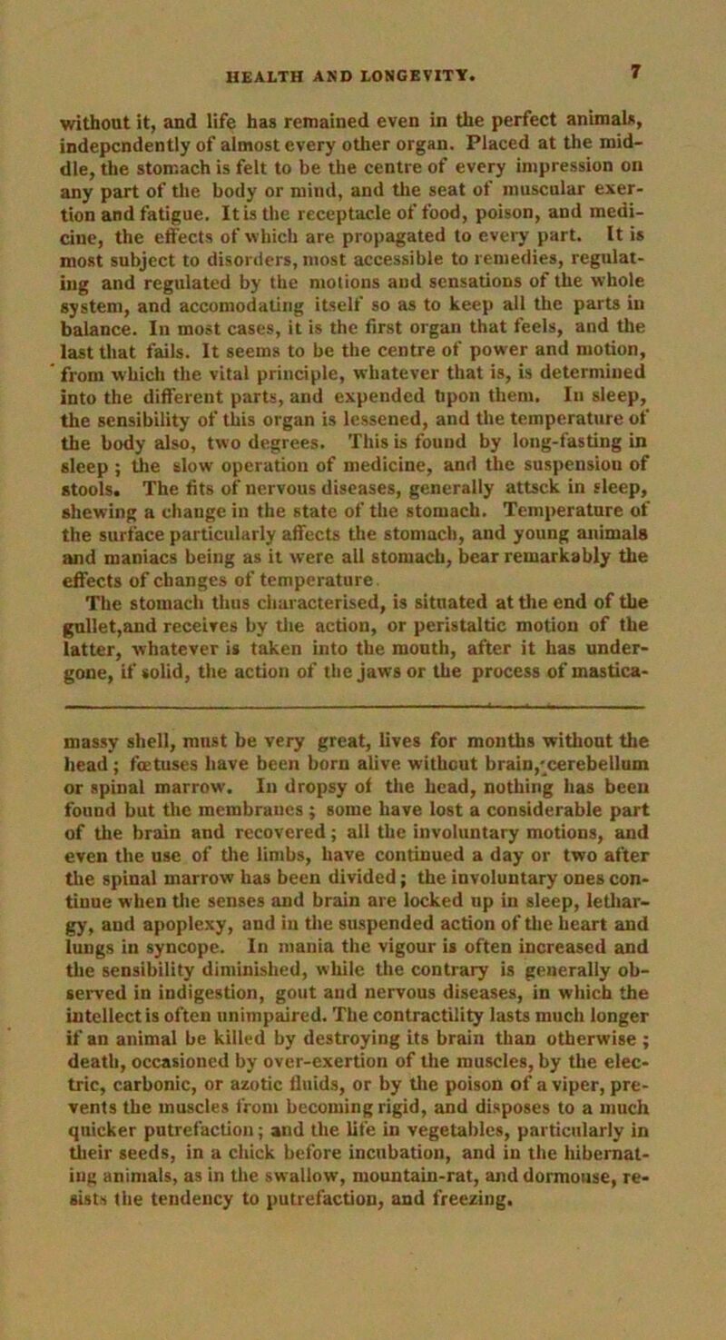 without it, and life has remained even in the perfect animals, independently of almost every other organ. Placed at the mid- dle, the stomach is felt to be the centre of every impression on any part of the body or mind, and the seat of muscular exer- tion and fatigue. It is the receptacle of food, poison, and medi- cine, the effects of which are propagated to every part. It is most subject to disorders, most accessible to remedies, regulat- ing and regulated by the motions and sensations of the whole system, and accomodating itself so as to keep all the parts in balance. In most cases, it is the first organ that feels, and the last that fails. It seems to be the centre of power and motion, from which the vital principle, whatever that is, is determined into the different parts, and expended Upon them. In sleep, the sensibility of this organ is lessened, and the temperature of the body also, two degrees. This is found by long-fasting in sleep ; the slow' operation of medicine, and the suspension of stools. The fits of nervous diseases, generally attsck in sleep, shewing a change in the state of the stomach. Temperature of the surface particularly affects the stomach, and young animals and maniacs being as it were all stomach, bear remarkably the effects of changes of temperature The stomach thus characterised, is situated at the end of the gullet,and receives by the action, or peristaltic motion of the latter, whatever is taken into the mouth, after it has under- gone, if solid, the action of the jaws or the process of mastica- massy shell, must be very great, lives for months without the head; foetuses have been born alive without brain,'cerebellum or spinal marrow. In dropsy of the head, nothing has been found but the membranes ; some have lost a considerable part of the brain and recovered; all the involuntary motions, and even the use of the limbs, have continued a day or two after the spinal marrow has been divided; the involuntary ones con- tinue when the senses and brain are locked np in sleep, lethar- gy, and apoplexy, and in the suspended action of the heart and lungs in syncope. In mania the vigour is often increased and the sensibility diminished, while tire contrary is generally ob- served in indigestion, gout and nervous diseases, in which the intellect is often unimpaired. The contractility lasts much longer if an animal be killed by destroying its brain than otherwise ; death, occasioned by over-exertion of the muscles, by the elec- tric, carbonic, or azotic fluids, or by the poison of a viper, pre- vents the muscles front becoming rigid, and disposes to a much quicker putrefaction; and the life in vegetables, particularly in their seeds, in a chick before incubation, and in the hibernat- ing animals, as in the swallow, mountain-rat, and dormouse, re- sists the tendency to putrefaction, and freezing.