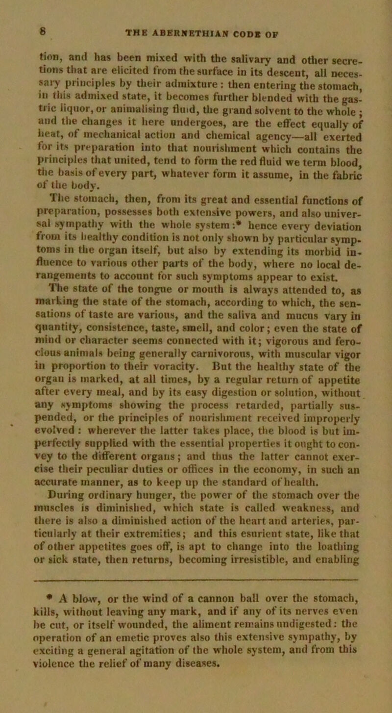 6 tion, and has been mixed with the salivary and other secre- tions that are elicited from the surface in its descent, all neces- sary principles by their admixture: then entering the stomach, in this admixed state, it becomes further blended with the gas- tric liquor, or animalising fluid, the grand solvent to the whole ; and the changes it here undergoes, are the effect equally of heat, of mechanical action and chemical agency—all exerted for its preparation into that nourishment which contains the principles that united, tend to form the red fluid we term blood, the basis of every part, whatever form it assume, in the fabric of the body. The stomach, then, from its great and essential functions of preparation, possesses both extensive powers, and also univer- sal sympathy with the whole system :* hence every deviation from its healthy condition is not only shown by particular symp- toms in the organ itself, but also by extending its morbid in- fluence to various other parts of the body, where no local de- rangements to account for such symptoms appear to exist. The state of the tongue or mouth is always attended to, as marking the state of the stomach, according to which, the sen- sations of taste are various, and the saliva and mucus vary in quantity, consistence, taste, smell, and color; even the state of mind or character seems connected with it; vigorous and fero- cious animals being generally carnivorous, with muscular vigor in proportion to their voracity. But the healthy state of the organ is marked, at all times, by a regular return of appetite after every meal, and by its easy digestion or solution, without any symptoms showing the process retarded, partially sus- pended, or the principles of nourishment received improperly evolved : wherever the latter takes place, the blood is but im- perfectly supplied with the essential properties it ought to con- vey to the different organs; and thus the latter cannot exer- cise their peculiar duties or offices in the economy, in such an accurate manner, as to keep up the standard of health. During ordinary hunger, the power of the stomach over the muscles is diminished, which state is called weakness, and there is also a diminished action of the heart and arteries, par- ticularly at their extremities; and this esurient state, like that of other appetites goes off, is apt to change into the loathing or sick state, then returns, becoming irresistible, and enabling * A blow, or the wind of a cannon ball over the stomach, kills, without leaving any mark, and if any of its nerves even be cut, or itself wounded, the aliment remains undigested: the operation of an emetic proves also this extensive sympathy, by exciting a general agitation of the whole system, and from this violence the relief of many diseases.