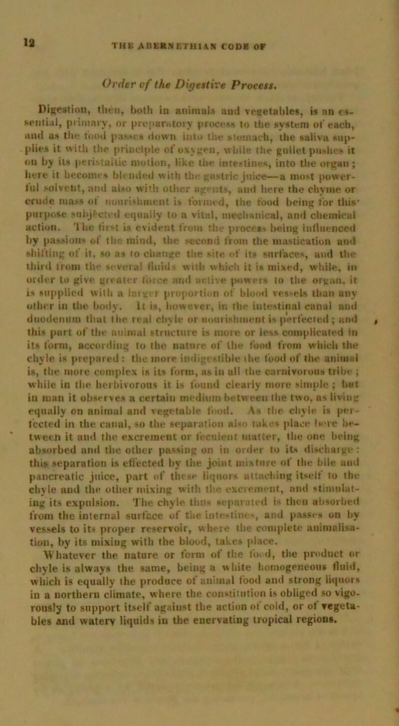 THE A BERN E Til UN CODE OF Order of the Digestive Process. Digestion, then, botli in animals and vegetables, is an es- sential, primary, or preparatory process to the system ot' each, and as the food passes down into the stomach, the saliva sup- plies it with the principle ofoxvgeu, while the gullet pushes it on by its peristaltic motion, like the intestines, into the organ ; here it becomes blended with the gastric juice—a most power- ful solvent, and also with other agents, and here the chyme or crude mass ot' nourishment is formed, the food being for this- purpose subjected equally to a vital, mechanical, and chemical action. The first is evident from the process being influenced by passions of the mind, the second from the mastication and shifting of it, so as to change the site of its surfaces, and the third from the several fluids with which it is mixed, while, in order to give greater force and active powers to the organ, it is supplied with a larger proportion of blood vessels than any other in the body. It is, however, in the intestinal canal and duodenum that the real chyle or nourishment is perfected; and this part of the animal structure is more or less complicated in its form, according to the nature of the food from which the chyle is prepared : the more indigestible the food of the animal is, the more complex is its form, as in all the carnivorous tribe ; while in the herbivorous it is found clearly more simple ; but in man it observes a certain medium between the two, as living equally on animal and vegetable food. As the chyle is per- fected in tlie canal, so the separation also takes place here be- tween it and the excrement or feculent matter, the one being absorbed and the other passing on in order to its discharge: this separation is effected by the joint mixture of the bile and pancreatic juice, part of these liquors attaching itself to the chyle and the other mixing with the excrement, and stimulat- ing its expulsion. The chyle thus separated is then absorbed from the internal surface of the intestines, and passes on by vessels to its proper reservoir, where the complete animalisa- tion, by its mixing with the blood, takes place. Whatever the nature or form of the fond, the product or chyle is always the same, being a white homogeneous fluid, which is equally the produce of animal food and strong liquors in a northern climate, where the constitution is obliged so vigo- rously to support itself against the action of cold, or ot vegeta- bles and watery liquids in the enervating tropical regions.