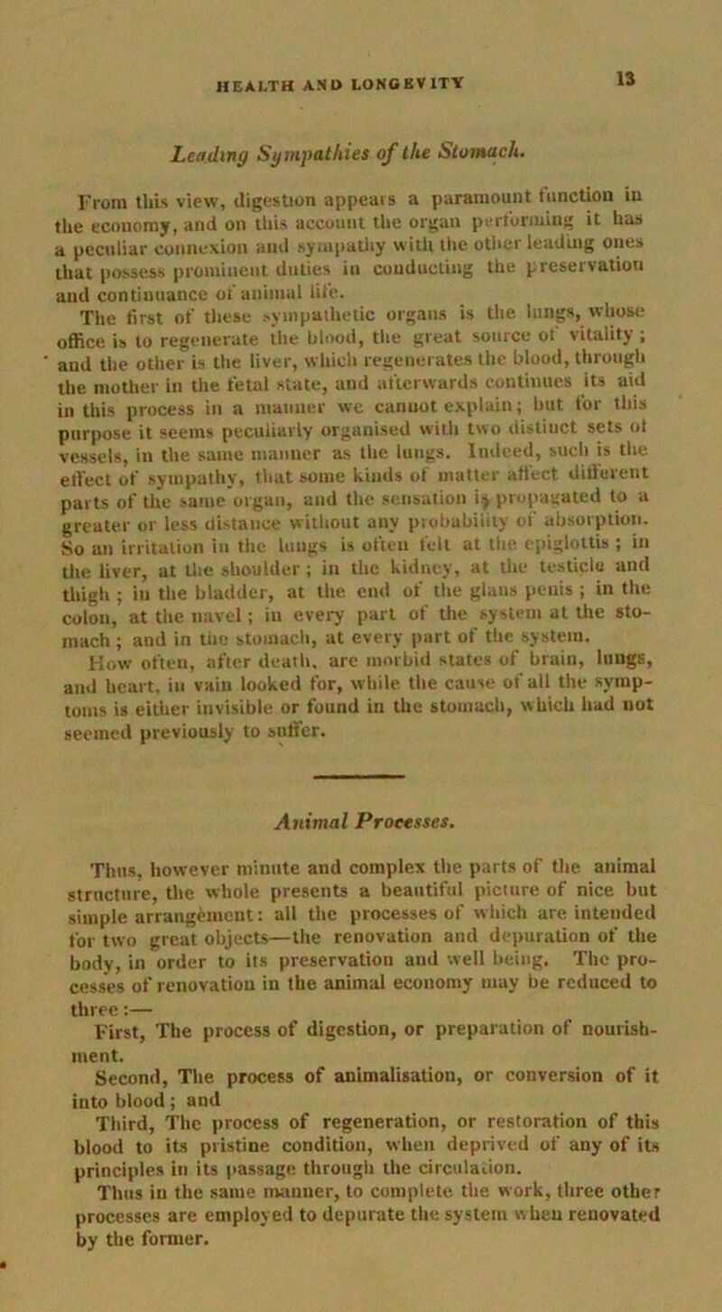 Leading Sympathies of the Stomach. From this view, digestion appears a paramount function in the economy, and on this account the organ performing it has a peculiar connexion and sympathy with the other leading ones that possess prominent duties in conducting the presei vatiou and continuance of animal life. The first of these sympathetic organs is the lungs, whose office is to regenerate the blood, the great source of vitality ; and the other is the liver, which regenerates the blood, through the mother in the fetal state, and afterwards continues its aid in this process in a manner we cannot explain; but for this purpose it seems peculiarly organised with two distiuct sets ot vessels, in the same manner as the lungs. Indeed, such is the effect of sympathy, that some kinds of matter affect difiurerit parts of tire same organ, and the sensation i j propagated to a greater or less distance without any probability of absorption. So an irritation in the lungs is often felt at the epiglottis ; in the liver, at the shoulder ; in the kidney, at the testicle and thigh ; in the bladder, at the end of the glaus penis ; in the colon, at the navel; in every part of the system at the sto- mach ; and in the stomach, at every part of the system. How often, after death, are morbid states of brain, lungs, and heart, in vain looked for, while the cause of alt the symp- toms is either invisible or found in the stomach, which had not seemed previously to suffer. Animal Processes. Thus, however minute and complex the parts of the animal structure, the whole presents a beautiful picture of nice but simple arrangement: all the processes of which are intended for two great objects—the renovation and depuration of the body, in order to its preservation and well being. The pro- cesses of renovation in the animal economy may be reduced to three:— First, The process of digestion, or preparation of nourish- ment. Second, The process of animalisation, or conversion of it into blood; and Third, The process of regeneration, or restoration of this blood to its pristine condition, when deprived of any of its principles in its passage through the circulation. Thus in the same manner, to complete the work, three other processes are employed to depurate the system when renovated by the former.