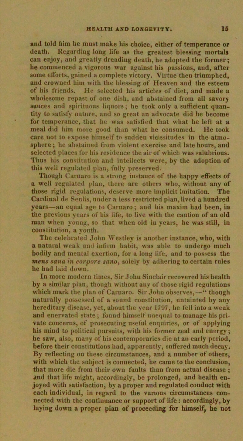 and told him he must make his choice, either of temperance or death. Regarding long life as the greatest blessing mortals can enjoy, and greatly dreading death, he adopted the former; he commenced a vigorous war against his passions, and, after some efforts, gained a complete victory. Virtue then triumphed, and crowned him with the blessing of Heaven and the esteem of his friends. He selected his articles of diet, and made a wholesome repast of one dish, and abstained from all savory sauces and spirituous liquors; he took only a sufficient quan- tity to satisfy nature, and so great an advocate did he become for temperance, that he was satisfied that what he left at a meal did him more good than what he consumed. He took care not to expose himself to sudden vicissitudes in the atmo- sphere; he abstained from violent exercise and late hours, and selected places for his residence the air of which was salubrious. Thus his constitution and intellects were, by the adoption of this well regulated plan, fully preserved. Though Carnaro is a strong instance of the happy effects of a well regulated plan, there are others who, without any of those rigid regulations, deserve more implicit imitation. The Cardinal de Senlis, under a less restricted plan, lived a hundred years—an equal age to Carnaro; and his maxim had been, in the previous years of bis life, to live with the caution of an old man when young, so that when old in years, he was still, in constitution, a youth. The celebrated John Westlev is another instance, who, with a natural weak and infirm habit, was able to undergo much bodily and mental exertion, for a long life, and to possess the mens Sana in corpore sano, solely by adhering to certain rules he had laid down. In more modern times, Sir John Sinclair recovered his health by a similar plan, though without any of those rigid regulations which mark the plan of Carnaro. Sir John observes,—“ though naturally possessed of a sound constitution, untainted by any hereditary disease, yet, about the year 1797, he fell into a weak and enervated state; found himself unequal to manage his pri- vate concerns, of prosecuting useful enquiries, or of applying his mind to political pursuits, with his former zeal and energy; he saw, also, many of his contemporaries die at an early period, before their constitutions had, apparently, suffered much decay. By reflecting on these circumstances, and a number of others, with which the subject is connected, he came to the conclusion, that more die from their own faults than from actual disease ; and that life might, accordingly, be prolonged, and health en- joyed with satisfaction, by a proper and regulated conduct with each individual, in regard to the various circumstances con- nected with the continuance or support of life: accordingly, by laying down a proper plan of proceeding for himself, he not