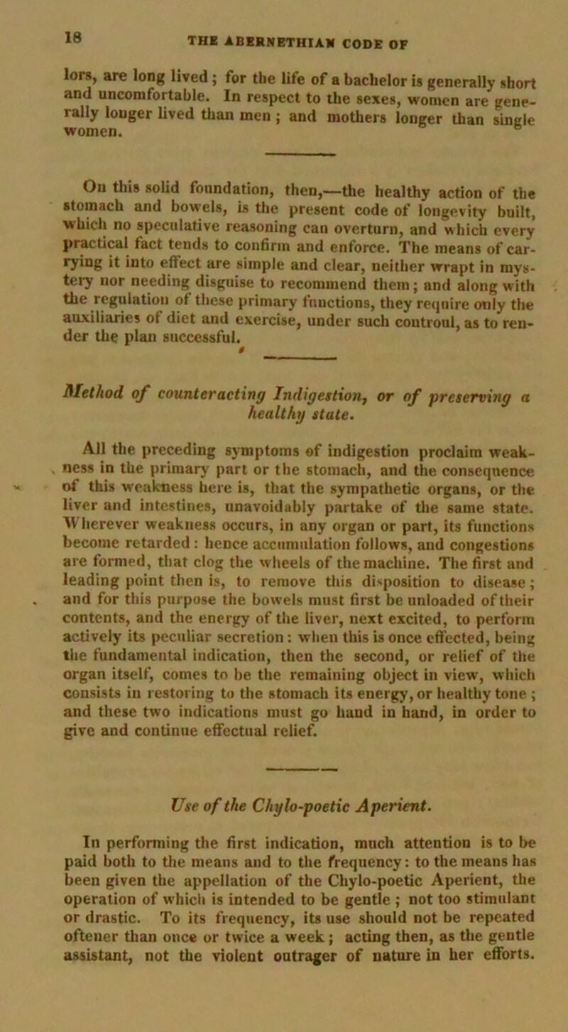 lors, are long lived; for the life of a bachelor is generally short and uncomfortable. In respect to the sexes, women are gene- rally longer lived than men; and mothers longer than single women. On this solid foundation, then,—the healthy action of the stomach and bowels, is the present code of longevity built, which no speculative reasoning can overturn, and which every practical fact tends to confirm and enforce. The means of car- ryiug it into effect are simple and clear, neither wrapt in mys- tery nor needing disguise to recommend them; and along with the regulation ot these primary functions, they require only the auxiliaries of diet and exercise, under such coutroul, as to ren- der the plan successful. Method of counteracting Indigestion, or of preserving a healthy state. All the preceding symptoms of indigestion proclaim weak- ness in the primary part or the stomach, and the consequence of this weakness here is, that the sympathetic organs, or the liver and intestines, unavoidably partake of the same state. Wherever weakness occurs, in any organ or part, its functions become retarded : hence accumulation follows, and congestions are formed, that clog the wheels of the machine. The first and leading point then is, to remove this disposition to disease; and for this purpose the bowels must first be unloaded of their contents, and the energy of the liver, next excited, to perform actively its peculiar secretion: when this is once effected, being the fundamental indication, then the second, or relief of the organ itself, comes to be the remaining object in view, which consists in restoring to the stomach its energy, or healthy tone ; and these two indications must go hand in hand, in order to give and continue effectual relief. Use of the Chylo-poetic Aperient. In performing the first indication, much attention is to be paid both to the means and to the frequency: to the means has been given the appellation of the Chylo-poetic Aperient, the operation of which is intended to be gentle ; not too stimulant or drastic. To its frequency, its use should not be repeated oftener than once or twice a week; acting then, as the gentle assistant, not the violent outrager of nature in her efforts.