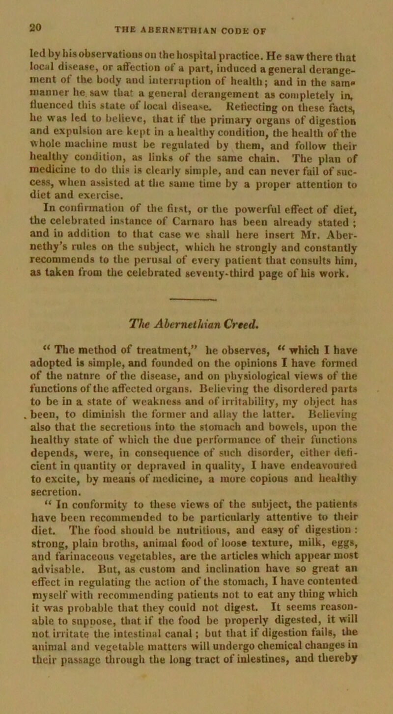 led by his observations on the hospital practice. He saw there that local disease, or affection of a part, induced a general derange- ment ot the body aud interruption of health; and in the sam* manner lie saw that a general derangement as completely in, Huenced this state of local disease. Reflecting on these facts, he was led to believe, that if the primary organs of digestion and expulsion are kept in a healthy condition, the health of the whole machine must be regulated by them, and follow their healthy condition, as links of the same chain. The plan of medicine to do this is clearly simple, and can never fail of suc- cess, when assisted at the same time by a proper attention to diet and exercise. In confirmation of the first, or the powerful effect of diet, the celebrated instance of Carnaro has been already stated ; and in addition to that case we shall here insert Mr. Aber- nethy’s rules on the subject, which he strongly and constantly recommends to the perusal of every patient that consults him, as taken from the celebrated severity-third page of his work. The Abernethian Creed. “ The method of treatment,” he observes, “ which I have adopted is simple, and founded on the opinions I have formed of the natnre of tire disease, and on physiological views of the functions of the affected organs. Believing the disordered parts to be in a state of weakness and of irritability, my object has been, to diminish the former and allay the latter. Believing also that the secretions into the stomach and bowels, upon the healthy state of which the due performance of their functions depends, were, in consequence of such disorder, cither defi- cient in quantity or depraved in quality, I have endeavoured to excite, by means of medicine, a more copious and healthy secretion. “ In conformity to these views of the subject, the patients have been recommended to be particularly attentive to their diet. The food should be nutritious, aud easy of digestion : strong, plain broths, animal food of loose texture, milk, eggs, and farinaceous vegetables, are the articles w'hich appear most advisable. But, as custom and inclination have so great an effect in regulating the action of the stomach, I have contented myself with recommending patients not to eat any thing which it was probable that they could not digest. It seems reason- able to suppose, that if the food be properly digested, it will not irritate the intestinal canal; but that if digestion fails, the animal and vegetable matters will undergo chemical changes in their passage through the long tract of inlestines, and thereby