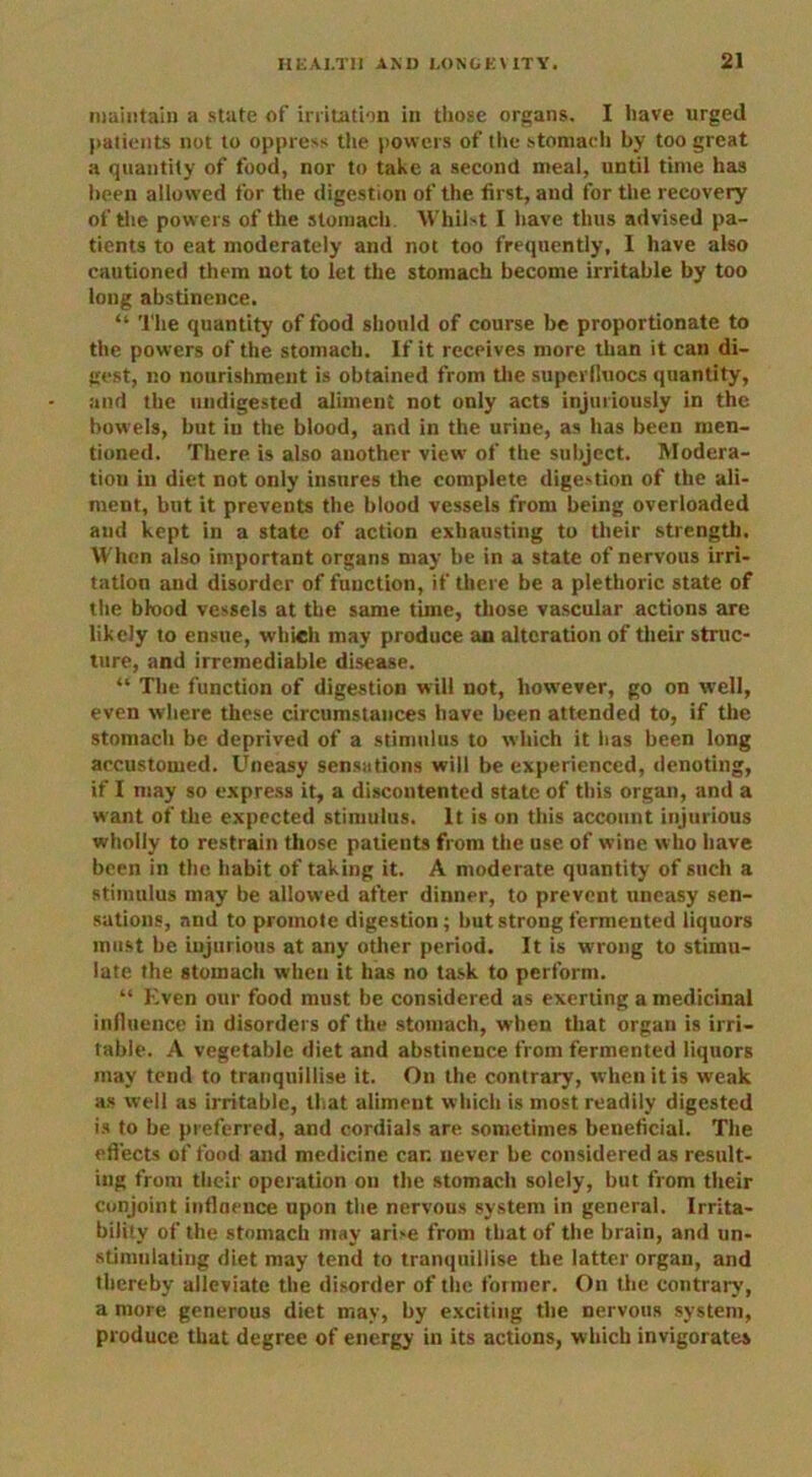 maintain a state of irritation in those organs. I have urged patients not to oppress the powers of the stomach by too great a quantity of food, nor to take a second meal, until time has been allowed for the digestion of the first, and for the recovery of the powers of the stomach Whilst I have thus advised pa- tients to eat moderately and not too frequently, I have also cautioned them not to let the stomach become irritable by too long abstinence. “ The quantity of food should of course be proportionate to the powers of the stomach. If it receives more than it can di- gest, no nourishment is obtained from the superlluocs quantity, and the undigested aliment not only acts injuriously in the bowels, but in the blood, and in the urine, as has been men- tioned. There is also another view' of the subject. Modera- tion in diet not only insures the complete digestion of the ali- ment, but it prevents the blood vessels from being overloaded and kept in a state of action exhausting to their strength. When also important organs may be in a state of nervous irri- tation and disorder of function, if there be a plethoric state of the blood vessels at the same time, those vascular actions are likely to ensue, which may produce an alteration of their struc- ture, and irremediable disease. “ The function of digestion will not, however, go on well, even where these circumstances have been attended to, if the stomach be deprived of a stimulus to which it has been long accustomed. Uneasy sensations will be experienced, denoting, if I may so express it, a discontented state of this organ, and a want of the expected stimulus. It is on this account injurious wholly to restrain those patients from the use of wine who have been in the habit of taking it. A moderate quantity of such a stimulus may be allowed after dinner, to prevent uneasy sen- sations, and to promote digestion; but strong fermented liquors must be injurious at any other period. It is wrong to stimu- late the stomach when it has no task to perform. “ liven our food must be considered as exerting a medicinal influence in disorders of the stomach, when that organ is irri- table. A vegetable diet and abstinence from fermented liquors may tend to tranquillise it. On the contrary, when it is weak as well as irritable, that aliment which is most readily digested is to be preferred, and cordials are sometimes beneficial. The effects of food and medicine car. never be considered as result- ing from their operation on the stomach solely, but from their conjoint influence upon the nervous system in general. Irrita- bility of the stomach may arise from that of the brain, and un- stimulating diet may tend to tranquillise the latter organ, and thereby alleviate the disorder of the former. On the contrary, a more generous diet may, by exciting the nervous system, produce that degree of energy in its actions, which invigorates