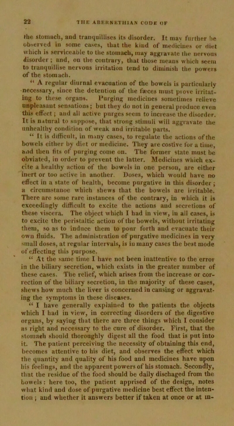 the stomach, and tranquillises its disorder. It mav further he observed in some cases, that the kind of medicines or diet which is serviceable to the stomach, may aggravate the nervous disorder ; and, on the contrary, that those means which seem to tranqailiise nervous irritation tend to diminish the powers of the stomach. “ A regular diurnal evacuation of the bowels is particularly necessary, since the detention of the fa;ces must prove irritat- ing to these organs. Purging medicines sometimes relieve unpleasant sensations; but they do not in general produce even this effect; and all active purges seem to increase the disorder. It is natural to suppose, that strong stimuli will aggravate the unhealthy condition of weak and irritable parts. “ It is difficult, in many cases, to regulate the actions of the bowels either by diet or medicine. They are costive for a time, and then fits of purging come on. The former state must be obviated, in order to prevent the latter. Medicines which ex- cite a healthy action of the bowels in one person, are either inert or too active in another. Doses, which would have no effect in a state of health, become purgative in this disorder; a circumstanoc which shews that the bowels are irritable. There are some rare instances of the contrary, in which it is exceedingly difficult to excite the actions and secretions of these viscera. The object which I had in view, in all cases, is to excite the peristaltic action of the bowels, without irritating them, so as to induce them to pour forth and evacuate their own fluids. The administration of purgative medicines in very small doses, at regular intervals, is in many cases the best mode of effecting this purpose. “ At the same time I have not been inattentive to the error in the biliary secretion, which exists in the greater number of these cases. The relief, which arises from the increase or cor- rection of the biliary secretion, in the majority of these cases, shews how much the liver is concerned in causing or aggravat- ing the symptoms in these diseases. “ I have generally explained to the patients the objects which I had in view, in correcting disorders of the digestive organs, by saying that there are three things which I consider as right and necessary to the cure of disorder. First, that the stomach should thoroughly digest all the food that is put into it. The patient perceiving the necessity of obtaining this end, becomes attentive to his diet, and observes the effect which the quantity and quality of his food and medicines have upon his feelings, and the apparent powers of his stomach. Secondly, that the residue of the food should be daily dischaged from the bowels: here too, the patient apprised of the design, notes what kind and dose of purgative medicine best effect the inten- tion ; and whether it answers better if taken at once or at in-